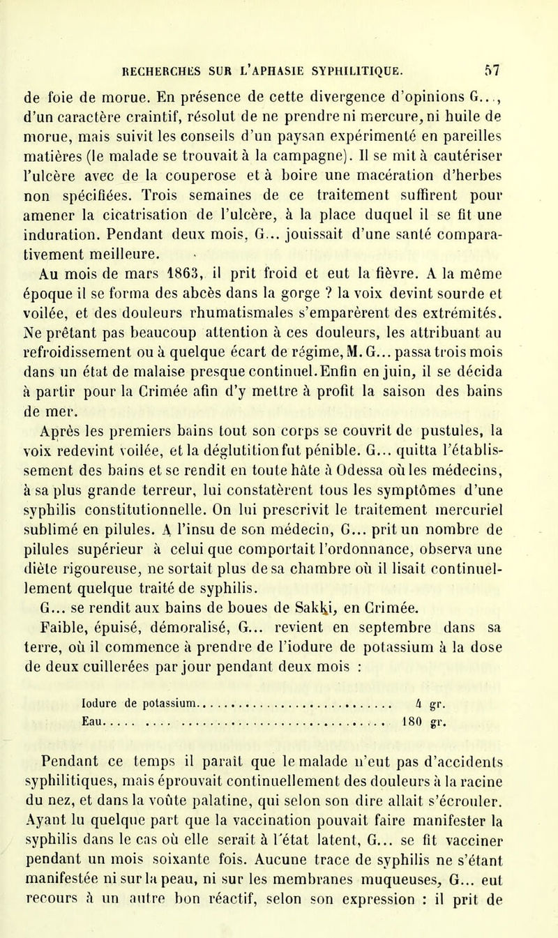 de foie de morue. En présence de cette divergence d’opinions G..,, d’un caractère craintif, résolut de ne prendre ni mercure, ni huile de morue, mais suivit les conseils d’un paysan e.vpérimenté en pareilles matières (le malade se trouvait à la campagne). Il se mit à cautériser l’ulcère avec de la couperose et à boire une macération d’herbes non spécifiées. Trois semaines de ce traitement suffirent pour amener la cicatrisation de l’ulcère, à la place duquel il se fît une induration. Pendant deux mois, G... jouissait d’une santé compara- tivement meilleure. Au mois de mars 1863, il prit froid et eut la fièvre. A la môme époque il se forma des abcès dans la gorge ? la voix devint sourde et voilée, et des douleurs rhumatismales s’emparèrent des extrémités. Ne prêtant pas beaucoup attention à ces douleurs, les attribuant au refroidissement ou à quelque écart de régime, M. G... passa trois mois dans un état de malaise presque continuel.Enfin en juin, il se décida à partir pour la Crimée afin d’y mettre à profit la saison des bains de mer. Après les premiers bains tout son corps se couvrit de pustules, la voix redevint voilée, et la déglutitionfut pénible. G... quitta l’établis- sement des bains et se rendit en toute hâte ii Odessa où les médecins, à sa plus grande terreur, lui constatèrent tous les symptômes d’une syphilis constitutionnelle. On lui prescrivit le traitement mercuriel sublimé en pilules. A l’insu de son médecin, G... prit un nombre de pilules supérieur à celui que comportait l’ordonnance, observa une diète rigoureuse, ne sortait plus de sa chambre où il lisait continuel- lement quelque traité de syphilis. G... se rendit aux bains de boues de Sak^i, en Grimée. Faible, épuisé, démoralisé. G... revient en septembre dans sa terre, où il commence à prendre de l’iodure de potassium à la dose de deux cuillerées par jour pendant deux mois : lodure de potassium 4 gr. Eau 180 gr. Pendant ce temps il parait que le malade n’eut pas d’accidents syphilitiques, mais éprouvait continuellement des douleurs à la racine du nez, et dans la voûte palatine, qui selon son dire allait s’écrouler. Ayant lu quelque part que la vaccination pouvait faire manifester la syphilis dans le cas où elle serait à fétat latent, G... se fit vacciner pendant un mois soixante fois. Aucune trace de syphilis ne s’étant manifestée ni sur la peau, ni sur les membranes muqueuses. G... eut recours h un autre bon réactif, selon son expression : il prit de