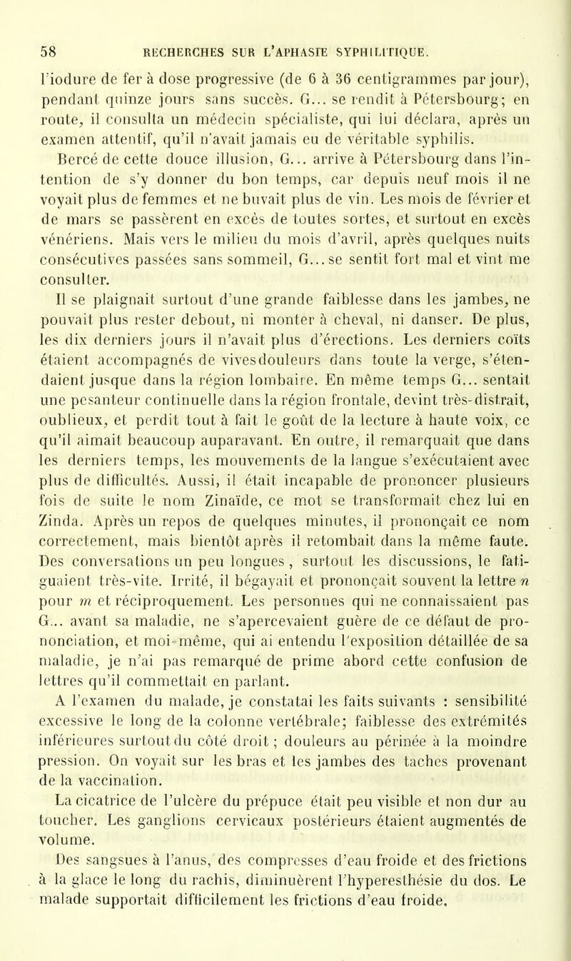 riodure de fer à dose progressive (de 6 à 36 centigrammes par jour), pendant quinze jours sans succès, fi... se rendit à Pétersbourg; en route, il consulta un médecin spécialiste, qui lui déclara, après un examen attentif, qu’il n’avait jamais eu de véritable syphilis. Bercé de cette douce illusion, fi... arrive à Pétersbourg dans l’in- tention de s’y donner du bon temps, car depuis neuf mois il ne voyait plus de femmes et ne buvait plus de vin. Les mois de février et de mars se passèrent en excès de toutes sortes, et surtout en excès vénériens. Mais vci’S le milieu du mois d’avril, après quelques nuits consécutives passées sans sommeil, fi... se sentit fort mal et vint iiie consulter. Il se plaignait surtout d’une gi'ande faiblesse dans les jambes, ne pouvait plus rester debout, ni monter à cheval, ni danser. De plus, les dix derniers jours il n’avait plus d’érections. Les derniers coïts étaient accompagnés de vives douleurs dans toute la verge, s’éten- daient jusque dans la région lombaire. En n)ême temps fi... sentait une pesanteur continuelle dans la région frontale, devint très-distrait, oublieux, et perdit tout à fait le goût de la lecture à haute voix, ce qu’il aimait beaucoup auparavant. En outre, il remarquait que dans les derniers temps, les mouvements de la langue s’exécutaient avec plus de ditiicultés. Aussi, il était incapable de prononcer plusieurs fois de suite le nom Zinaïde, ce mot se transformait chez lui en Zinda. Après un repos de quelques minutes, il prononçait ce nom correctement, mais bientôt après il retombait dans la même faute. Des conversations un peu longues , surtout les discussions, le fati- guaient très-vite. Irrité, il bégayait et prononçait souvent la lettre ri pour m et réciproquement. Les personnes qui ne connaissaient pas G... avant sa maladie, ne s’apercevaient guère de ce défaut de pro- nonciation, et moi même, qui ai entendu l'exposition détaillée de sa maladie, je n’ai pas remarqué de prime abord cette confusion de lettres qu’il commettait en parlant. A l’examen du malade, je constatai les faits suivants : sensibilité excessive le long de la colonne vertébrale; faiblesse des extrémités inférieures surtoutdu côté droit; douleurs au périnée à la moindre pression. On voyait sur les bras et les jambes des taches provenant de la vaccination. La cicatrice de l’ulcère du prépuce était peu visible et non dur au toucher. Les ganglions cervicaux postérieurs étaient augmentés de volume. Des sangsues à l’anus, des compresses d’eau froide et des frictions à la glace le long du rachis, diminuèrent l’hyperesthésie du dos. Le malade supportait difticileraent les frictions d’eau froide.