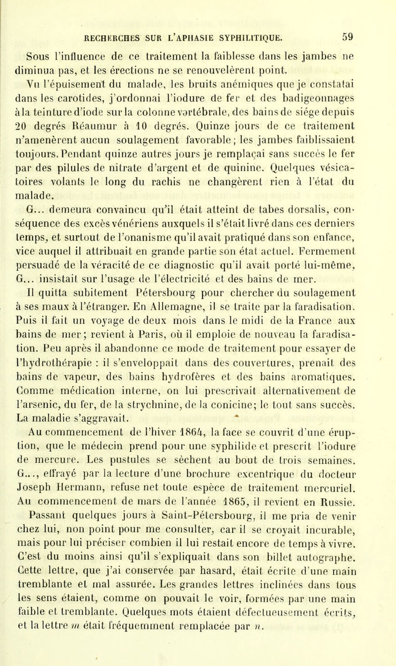 Sous l’inlluence de ce traitement la faiblesse dans les jambes ne diminua pas, et les érections ne se renouvelèrent point. Vu l’épuisement du malade, les bruits anémiques que je constatai dans les carotides, j’ordonnai l’iodure de fer et des badigeonnages àla teinture d’iode sur la colonne vertébrale, des bains de siège depuis 20 degrés Réaumur à 10 degrés. Quinze jours de ce traitement n’amenèrent aucun soulagement favorable; les jambes faiblissaient toujours.Pendant quinze autres jours je remplaçai sans succès le fer par des pilules de nitrate d’argent et de quinine. Quelques vésica- toires volants le long du rachis ne changèrent rien à l’état du malade. G... demeura convaincu qu’il était atteint de tabes dorsalis, con- séquence des excès vénériens auxquels il s’était livré dans ces derniers temps, et surtout de l’onanisme qu’il avait pratiqué dans son enfance, vice auquel il attribuait en grande partie son état actuel. Fermement persuadé de la véracité de ce diagnostic qu’il avait porté lui-même, G... insistait sur l’usage de l’électricité et des bains de mer. Il quitta subitement Pétersbourg pour chercher du soulagement à ses maux à l’étranger. En Allemagne, il se traite par la faradisation. Puis il fait un voyage de deux mois dans le midi de la France aux bains de mer; revient à Paris, où il emploie de nouveau la faradisa- tion. Peu après il abandonne ce mode de traitement pour essayer de l’hydrothérapie : il s’enveloppait dans des couvertures, prenait des bains de vapeur, des bains hydrofères et des bains aromatiques. Comme médication interne, on lui prescrivait alternativement de l’arsenic, du fer, de la strychnine, de la conicine; le tout sans succès. La maladie s’aggravait. Au commencement de l’biver 186A, la face se couvrit d’une érup- tion, que le médecin prend pour une syphiiide et prescrit l’iodure de mercui-e. Les pustules se sèchent au bout de trois semaines. G..., effrayé par la lecture d’une brochure excentrique du docteur Joseph Hermann, refuse net toute espèce de traitement mercuriel. Au commencement de mars de l’année 1865, il revient en Russie. Passant quelques jours à Saint-Pétersbourg, il me pria de venir chez lui, non point pour me consulter, car il se croyait incurable, mais pour lui préciser combien il lui restait encore de temps à vivre. C’est du moins ainsi qu’il s’expliquait dans son billet autographe. Cette lettre, que j’ai conservée par hasard, était écrite d’une main tremblante et mal assurée. Les grandes lettres inclinées dans tous les sens étaient, comme on pouvait le voir, formées par une main faible et tremblante. Quelques mots étaient défectueusement écrits, et la lettre m était fréquemment remplacée par n.