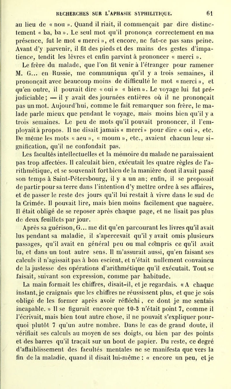 au lieu de « nou ». Quand il riait, il commençait par dire distinc- tement « ba, ba». Le seul mot qu’il prononça correctement en ma présence, fut le mot « merci », et encore, ne fut-ce pas sans peine. Avant d’y parvenir, il fit des pieds et des mains des gestes d’impa- tience, tendit les lèvres et enfln parvint à prononcer « merci ». Le frère du malade, que l’on fit venir à l’étranger pour ramener M. G... en Russie, me communiqua qu’il y a trois semaines, il prononçait avec beaucoup moins de difficulté le mot «merci», et qu’en outre, il pouvait dire « oui » « bien ». Le voyage lui fut pré- judiciable; — il y avait des journées entières où il ne prononçait pas un mot. Aujourd’hui, comme le fait remarquer son frère, le ma- lade parle mieux que pendant le voyage, mais moins bien qu’il y a trois semaines. Le peu de mots qu’il pouvait prononcer, il l’em- ployait à propos. Il ne disait jamais « merci » pour dire « oui », etc. De même les mots « aeii », « moum », etc., avaient chacun leur si- gnification, qu’il ne confondait pas. Les facultés intellectuelles et la mémoire du malade ne paraissaient pas trop affectées. 11 calculait bien, exécutait les quatre règles de l’a- rithmétique, et se souvenait fortbien de la manière dont il avait passé son temps à Saint-Pétersbourg, il y a un an; enfin, il se proposait de partir pour sa terre dans l’intention d’y mettre ordre à ses affaires, et de passer le reste des jours qu’il lui restait à vivre dans le sud de la Crimée. Il pouvait lire, mais bien moins facilement que naguère. Il était obligé de se reposer après chaque page, et ne lisait pas plus de deux feuillets par jour. Après sa guérison, G... me dit qu’en parcourant les livres qu’il avait lus pendant sa maladie, il s’apercevait qu’il y avait omis plusieurs passages, qu’il avait en général peu ou mal compris ce qu’il avait lu, et dans un tout autre sens. Il m’assurait aussi, qu’en faisant ses calculs il n’agissait pas à bon escient, et n’était nullement convaincu de la justesse des opérations d’arithmétique qu’il exécutait. Tout se faisait, suivant son expression, comme par habitude. La main formait les chiffres, disait-il, et je regardais. «A chaque instant, je craignais que les chiffres ne réussissent plus, et que je sois obligé de les former après avoir réfléchi, ce dont je me sentais incapable. » Il se figurait encore que 10-3 n’était point 7, comme il l’écrivait, mais bien tout autre chose, il ne pouvait s’expliquer pour- quoi plutôt 7 qu’un autre nombre. Dans le cas de grand doute, il vérifiait ses calculs au moyen de ses doigts, ou bien par des points et des barres qu’il traçait sur un bout de papier. Du reste, ce degré d’affaiblissement des facultés mentales ne se manifesta que vers la fin de la maladie, quand il disait lui-même : « encore un peu, et je