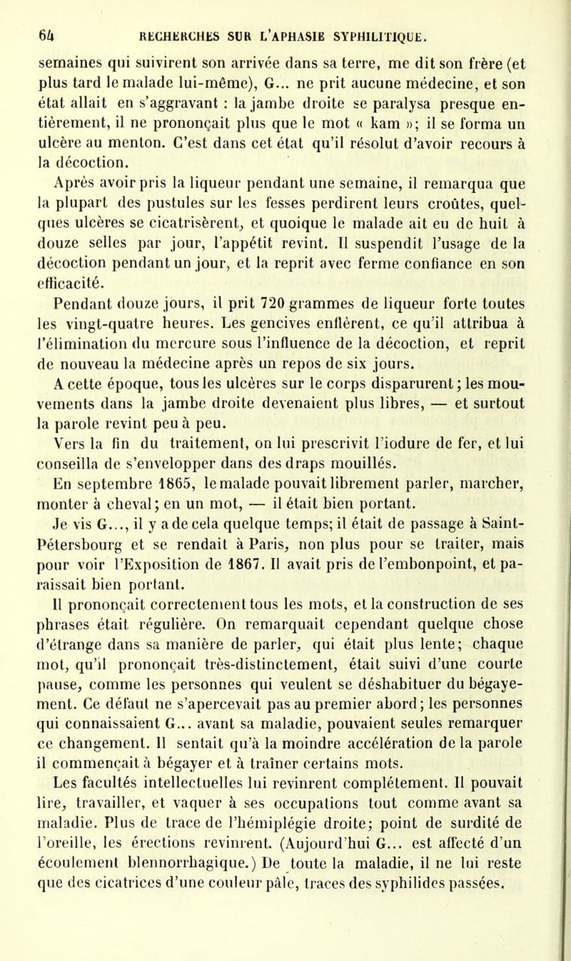 semaines qui suivirent son arrivée dans sa terre, me dit son frère (et plus tard le malade lui-même), G... ne prit aucune médecine, et son état allait en s’aggravant : la jambe droite se paralysa presque en- tièrement, il ne prononçait plus que le mot « kam »; il se forma un ulcère au menton. C’est dans cet état qu’il résolut d’avoir recours à la décoction. Après avoir pris la liqueur pendant une semaine, il remarqua que la plupart des pustules sur les fesses perdirent leurs croûtes, quel- ques ulcères se cicatrisèrent^ et quoique le malade ait eu de huit à douze selles par jour, l’appétit revint. Il suspendit l’usage de la décoction pendant un jour, et la reprit avec ferme confiance en son etticacité. Pendant douze jours, il prit 720 grammes de liqueur forte toutes les vingt-quatre heures. Les gencives enflèrent, ce qu’il attribua à l’élimination du mercure sous l’influence de la décoction, et reprit de nouveau la médecine après un repos de six jours. A cette époque, tous les ulcères sur le corps disparurent ; les mou- vements dans la jambe droite devenaient plus libres, — et surtout la parole revint peu à peu. Vers la fin du traitement, on lui prescrivit l’iodure de fer, et lui conseilla de s’envelopper dans des draps mouillés. En septembre 1865, le malade pouvait librement parler, marcher, monter à cheval ; en un mot, — il était bien portant. Je vis G..., il y a de cela quelque temps; il était de passage à Saint- Pétershourg et se rendait à Paris, non plus pour se traiter, mais pour voir l’Exposition de 1867. Il avait pris de l’embonpoint, et pa- raissait bien portant. 11 prononçait correctement tous les mots, et la construction de ses phrases était régulière. On remarquait cependant quelque chose d’étrange dans sa manière de parler, qui était plus lente; chaque mot, qu’il prononçait très-distinctement, était suivi d’une courte pause, comme les personnes qui veulent se déshabituer du bégaye- ment. Ce défaut ne s’apercevait pas au premier abord; les personnes qui connaissaient G... avant sa maladie, pouvaient seules remarquer ce changement. 11 sentait qu’à la moindre accélération de la parole il commençait à bégayer et à traîner certains mots. Les facultés intellectuelles lui revinrent complètement. Il pouvait lire, travailler, et vaquer à ses occupations tout comme avant sa maladie. Plus de trace de l’hémiplégie droite; point de surdité de l’oreille, les érections revinrent. (Aujourd’hui G... est affecté d’un écoulement blennorrhagique.) De toute la maladie, il ne lui reste que des cicatrices d’une couleur pâle, traces des syphilidos passées.