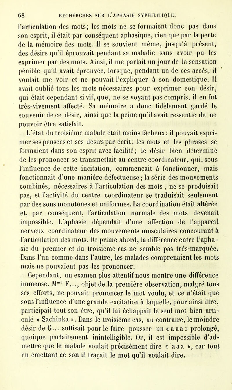 l’arliculation des mots; les mots ne se formaient donc pas dans son esprit, il était par conséquent aphasique, rien que par la perte de la mémoire des mots. Il se souvient même, jusqu’à présent, des désirs qu’il éprouvait pendant sa maladie sans avoir pu les exprimer par des mots. Ainsi, il me parlait un jour de la sensation pénible qu’il avait éprouvée, lorsque, pendant un de ces accès, il voulait me voir et ne pouvait l’expliquer à son domestique. Il avait oublié tous les mots nécessaires pour exprimer son désir, qui était cependant si vif, que, ne se voyant pas compris, il en fut très-vivement affecté. Sa mémoire a donc fidèlement gardé le souvenir de ce désir, ainsi que la peine qu’il avait ressentie de ne pouvoir être satisfait. L’état du troisième malade était moins fâcheux : il pouvait expri- mer ses pensées et ses désirs par écrit; les mots et les phrases se formaient dans son esprit avec facilité; le désir bien déterminé de les prononcer se transmettait au centre coordinateur, qui, sous l’influence de cette incitation, commençait à fonctionner, mais fonctionnait d’une manière défectueuse ; la série des mouvements combinés, nécessaires à l’articulation des mots , ne se produisait pas, et l’activilé du centre coordinateur se traduisait seulement par des sons monotones et uniformes. La coordination était altérée et, par conséquent, l’articulation normale des mots devenait impossible. L’aphasie dépendait d’une affection de l’appareil nerveux coordinateur des mouvements musculaires concourant à l’articulation des mots. De prime abord, la différence entre l’apha- sie du premier et du troisième cas ne semble pas très-marquée. Dans l’un comme dans l’autre, les malades comprenaient les mots mais ne pouvaient pas les prononcer. Cependant, un examen plus attentif nous montre une différence immense. M’ F..., objet de la première observation, malgré tous ses efforts, ne pouvait prononcer le mot voulu, et ce n’était que sous l’influence d’une grande excitation à laquelle, pour ainsi dire, participait tout son être, qu’il lui échappait le seul mot bien arti- culé « Sachinka ». Dans le troisième cas, au contraire, le moindre désir de G... suffisait pour le faire pousser un « a aa » prolongé, quoique parfaitement inintelligible. Or, il est impossible d’ad- mettre que le malade voulait précisément dire « aaa », car tout en émettant ce son il traçait le mot qu’il voulait dire.