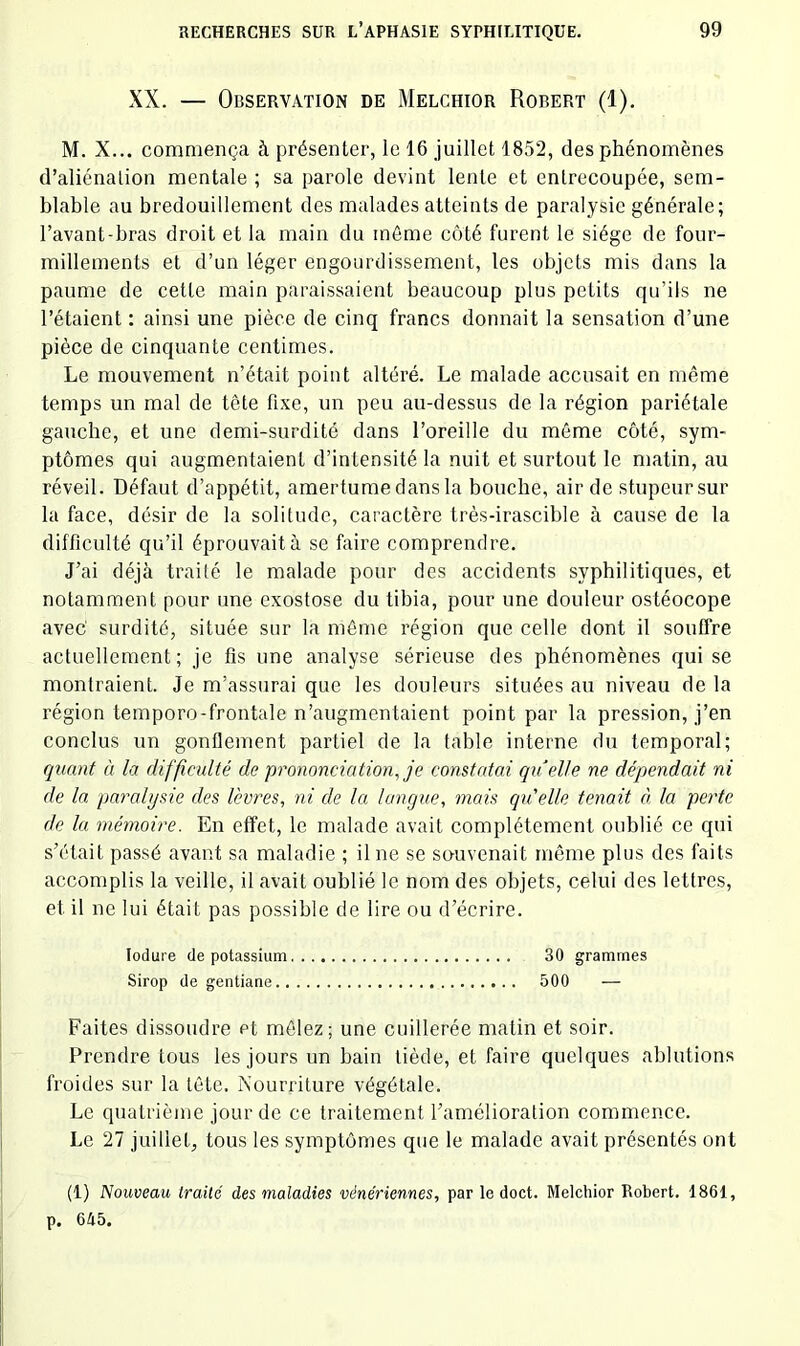 XX. — Observation de Melchior Robert (1). M. X... commença à présenter, le 16 juillet 1852, des phénomènes d’aliénation mentale ; sa parole devint lente et entrecoupée, sem- blable au bredouillement des malades atteints de paralysie générale; l’avant-bras droit et la main du même côté furent le siège de four- millements et d’un léger engourdissement, les objets mis dans la paume de cette main paraissaient beaucoup plus petits qu’ils ne l’étaient ; ainsi une pièce de cinq francs donnait la sensation d’une pièce de cinquante centimes. Le mouvement n’était point altéré. Le malade accusait en même temps un mal de tête fixe, un peu au-dessus de la région pariétale gauche, et une demi-surdité dans l’oreille du même côté, sym- ptômes qui augmentaient d’intensité la nuit et surtout le matin, au réveil. Défaut d’appétit, amertume dans la bouche, air de stupeur sur la face, désir de la solitude, caractère très-irascible à cause de la difficulté qu’il éprouvait à se faire comprendre. J’ai déjà traité le malade pour des accidents syphilitiques, et notamment pour une exostose du tibia, pour une douleur ostéocope avec' surdité, située sur la même région que celle dont il souffre actuellement; je fis une analyse sérieuse des phénomènes qui se montraient. Je m’assurai que les douleurs situées au niveau de la région temporo-frontale n’augmentaient point par la pression, j’en conclus un gonflement partiel de la table interne du temporal; quant à la difficulté de prononciation, je constatai quelle ne dépendait ni de la paralysie des lèvres, ni de la langue, mais qu'elle tenait à la perte de lu mémoire. En effet, le malade avait complètement oublié ce qui s’était passé avant sa maladie ; il ne se souvenait même plus des faits accomplis la veille, il avait oublié le nom des objets, celui des lettres, et il ne lui était pas possible de lire ou d’écrire. lodure de potassium 30 grammes Sirop de gentiane 500 — Faites dissoudre et mêlez; une cuillerée matin et soir. Prendre tous les jours un bain tiède, et faire quelques ablutions froides sur la tête. Nourriture végétale. Le quatrième jour de ce traitement l’amélioration commence. Le 27 juillet, tous les symptômes que le malade avait présentés ont (1) Nouveau traité des maladies vénériennes, par le doct. Melchior Robert. 1861, p. 645.