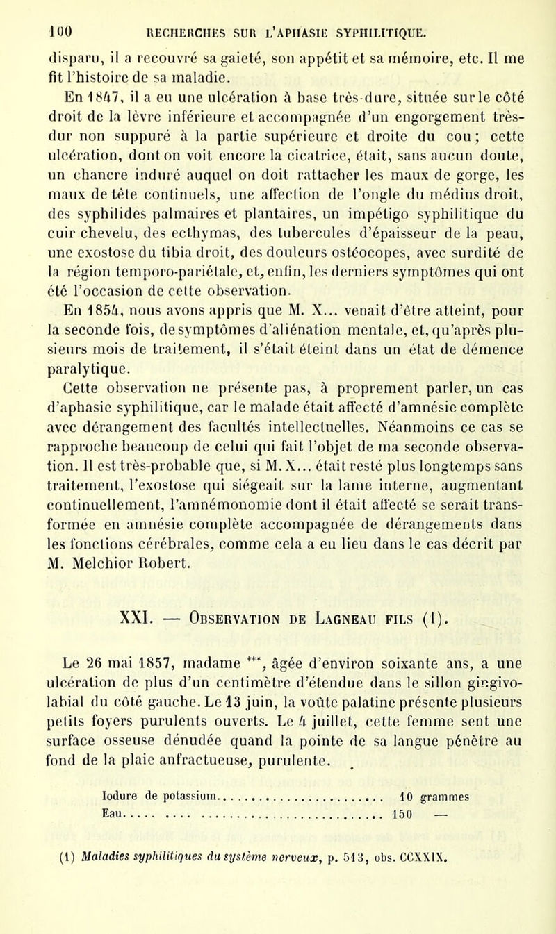 disparu, il a recouvré sa gaieté, son appétit et sa mémoire, etc. Il me fit l’histoire de sa maladie. En 18^i7, il a eu une ulcération à base très-dure, située sur le côté droit de la lèvre inférieure et accompagnée d’un engorgement très- dur non suppuré à la partie supérieure et droite du cou; cette ulcération, dont on voit encore la cicatrice, était, sans aucun doute, un chancre induré auquel on doit rattacher les maux de gorge, les maux de tête continuels, une affection de l’ongle du médius droit, des syphilides palmaires et plantaires, un impétigo syphilitique du cuir chevelu, des ecthymas, des tubercules d’épaisseur de la peau, une exostose du tibia droit, des douleurs ostéocopes, avec surdité de la région temporo-pariélale, et, enfin, les derniers symptômes qui ont été l’occasion de cette observation. En 185Ô, nous avons appris que M. X... venait d’étre atteint, pour la seconde fois, de symptômes d’aliénation mentale, et, qu’après plu- sieurs mois de traitement, il s’était éteint dans un état de démence paralytique. Cette observation ne présente pas, à proprement parler, un cas d’aphasie syphilitique, car le malade était affecté d’amnésie complète avec dérangement des facultés intellectuelles. Néanmoins ce cas se rapproche beaucoup de celui qui fait l’objet de ma seconde observa- tion. 11 est très-probable que, si M.X... était resté plus longtemps sans traitement, l’exostose qui siégeait sur la lame interne, augmentant continuellement, l’amnémonomie dont il était affecté se serait trans- formée en amnésie complète accompagnée de dérangements dans les fonctions cérébrales, comme cela a eu lieu dans le cas décrit par M. Melchior Robert. XXI. — Observation de Lagneau fils (l). Le 26 mai 1857, madame âgée d’environ soixante ans, a une ulcération de plus d’un eentimètre d’étendue dans le sillon gingivo- labial du côté gauche. Le 13 juin, la voûte palatine présente plusieurs petits foyers purulents ouverts. Le k juillet, cette femme sent une surface osseuse dénudée quand la pointe de sa langue pénètre au fond de la plaie anfractueuse, purulente. lodure de potassium 10 grammes Eau 150 — (1) Maladies syphilitiques dusystème nerveux, p. 513, obs. CCXXIX,