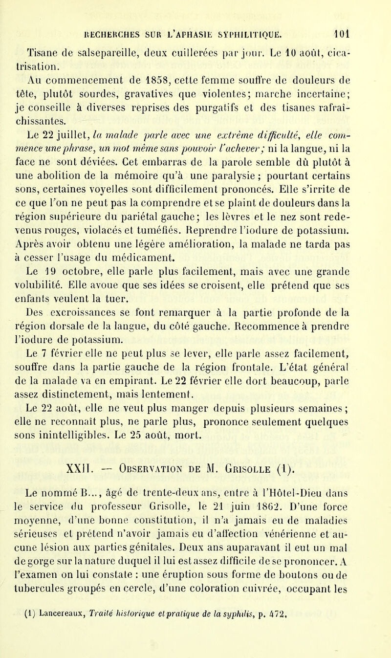 Tisane de salsepareille, deux cuillerées par jour. Le 10 août, cica- trisation. Au commencement de 1858, cette femme souffre de douleurs de tête, plutôt sourdes, gravatives que violentes; marche incertaine; je conseille à diverses reprises des purgatifs et des tisanes rafraî- chissantes. Le 22 juillet, lu malade parle avec une extrême difficulté, elle com- mence une phrase, un mot même sans pouvoir l\ichever; ni la langue, ni la face ne sont déviées. Cet embarras de la parole semble dû plutôt à une abolition de la mémoire qu’à une paralysie ; pourtant certains sons, certaines voyelles sont difficilement prononcés. Elle s’irrite de ce que l’on ne peut pas la comprendre et se plaint de douleurs dans la région supérieure du pariétal gauche; les lèvres et le nez sont rede- venus rouges, violacés et tuméfiés. Reprendre l’iodure de potassium. Après avoir obtenu une légère amélioration, la malade ne tarda pas à cesser l’usage du médicament. Le t9 octobre, elle parle plus facilement, mais avec une grande volubilité. Elle avoue que ses idées se croisent, elle prétend que ses enfants veulent la tuer. Des excroissances se font remarquer à la partie profonde de la région dorsale de la langue, du côté gauche. Recommence à prendre l’iodure de potassium. Le 7 février elle ne peut plus se lever, elle parle assez facilement, souffre dans la partie gauche de la région frontale. L’état général de la malade va en empirant. Le 22 février elle dort beaucoup, parle assez distinctement, mais lentement. Le 22 août, elle ne veut plus manger depuis plusieurs semaines ; elle ne reconnaît plus, ne parle plus, prononce seulement quelques sons inintelligibles. Le 25 août, mort. XXil. --- Observation de M. Grisolle (l). Le nommé B..., âgé de trente-deux ans, entre à l’Hôtel-Dieu dans le service du professeur Grisolle, le 21 juin 1802. D’une force moyenne, d’une bonne constitution, il n’a jamais eu de maladies sérieuses et prétend n’avoir jamais eu d’affection vénérienne et au- cune lésion aux parties génitales. Deux ans auparavant il eut un mal dégorgé sur la nature duquel il lui est assez difficile de se prononcer. A l’examen on lui constate : une éruption sous forme de boutons onde tubercules groupés en cercle, d’une coloration cuivrée, occupant les (1) Lancereaux, Traité historique elpralique de la syphilis, p. 472,