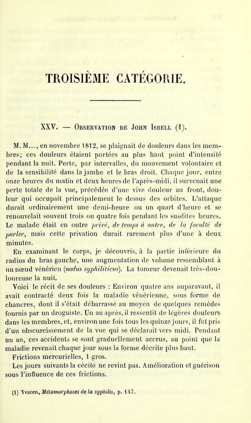 TROISIÈME CATÉGORIE. XXV. — Observation de John Isbell (1). M. M..., en novembre 1812, se plaignait de douleurs dans les mem- bres; ces douleurs étaient portées au plus haut point d’intensité pendant la nuit. Perte, par intervalles, du mouvement volontaire et de la sensibilité dans la jambe et le bras droit. Chaque jour, entre onze heures du matin et deux heures de l’après-midi, il survenait une perte totale de la vue, précédée d’une vive douleur au front, dou- leur qui occupait principalement le dessus des orbites. L’attaque durait ordinairement une demi-heure ou un quart d’heure et se renouvelait souvent trois ou quatre fois pendant les susdites heures. Le malade était en outre privée de temps à autre, de la faculté de parler, mais cette privation durait rarement plus d’une à deux minutes. En examinant le corps, je découvris, à la partie inférieure du radius du bras gauche, une augmentation de volume ressemblant à un nœud vénérien {nodus syphiliticus). La tumeur devenait très-dou- loureuse la nuit. Voici le récit de ses douleurs : Environ quatre ans auparavant, il avait contracté deux fois la maladie vénérienne, sous forme de chancres, dont il s’était débarrassé au moyen de quelques remèdes fournis par un droguiste. Un an après, il ressentit de légères douleurs dans les membres, et, environ une fois tous les quinze jours, il fut pris d’un obscurcissement de la vue qui se déclarait vers midi. Pendant un an, ces accidents se sont graduellement accrus, au point que la maladie revenait chaque jour sous la forme décrite plus haut. Frictions mercurielles, 1 gros. Les jours suivants la cécité ne revint pas. Amélioration et guérison sous l’influence de ces frictions. (1) Vvaren, Métamorphoses de la syphilis, p. 147.