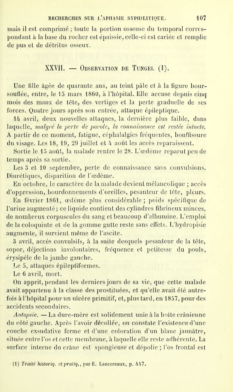 mais il est comprimé ; toute la portion osseuse du temporal corres- pondant à la base du rocher est épaissie, celle-ci est cariée et remplie de pus et de détritus osseux. XXVII. — Observation de Tungel (1). Une fille âgée de quarante ans, au teint pâle et à la figure bour- souflée, entre, le 15 mars 1860, à l’hôpital. Elle accuse depuis cinq mois des maux de tête, des vertiges et la perte graduelle de ses forces. Quatre jours après son entrée, attaque épileptique. \k avril, deux nouvelles attaques, la dernière plus faible, dans laquelle, malgré la perte de parole, la connaissance est restée intacte. A partir de ce moment, fatigue, céphalalgies fréquenles, bouffissure du visage. Les 18, 19, ‘29 juillet et k août les accès reparaissent. Sortie le 15 août, la malade rentre le 28. L’œdème reparut pende temps après sa sortie. Les 3 et 10 septembre, perte de connaissance sans convulsions. Diurétiques, disparition de l’œdème. En octobre, le caractère de la malade devient mélancolique ; accès d’oppression, bourdonnements d’oreilles, pesanteur de tète, pleurs. En février 1861, œdème plus considérable; poids spécifique de l’urine augmenté ; ce liquide contient des cylindres fibrineux minces, de nombreux corpuscules du sang et beaucoup d’albumine. L’emploi de la coloquinte et de la gomme gutte reste sans effets. L’hydropisie augmente, il survient même de l’ascite. 3 avril, accès convulsifs, à la suite desquels pesanteur de la tête, sopor, déjections involontaires, fréquence et petitesse du pouls, érysipèle de la jambe gauche. Le 5, attaques épileptiformes. Le 6 avril, mort. On apprit, pendant les derniers jours de sa vie, que cette malade avait appartenu à la classe des prostituées, et qu’elle avait élé autre- fois à l’hôpital pour un ulcère primitif, et, plus tard, en 1857, pour des accidents secondaires. Autopsie. —La dure-mère est solidement unie la boîte crânienne du côté gauche. Après l’avoir décollée, on constate l’existence d’une couche exsudative ferme et d’une coloration d’un blanc jaunâtre, située en Ire l’os et cette membrane, à laquelle elle reste adhérente. La surface interne du crâne est spongieuse et dépolie ; l’os frontal est (1) Traité historiq. el pra/iç., par E. Lancereaux, p. 417.