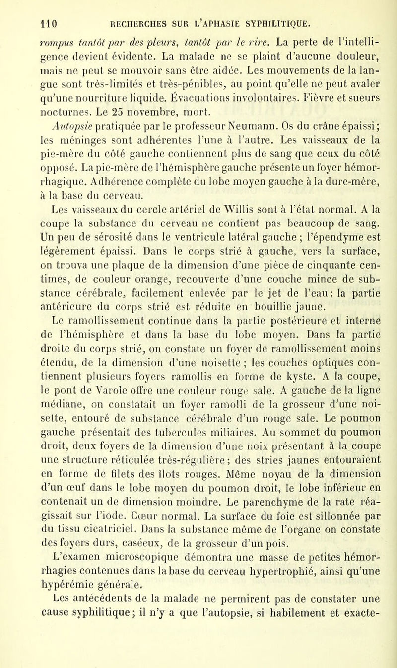 7'ompus tantôt pai' des pleurs, tantôt par le rire. La perte de l’intelli- gence devient évidente, La malade ne se plaint d’aucune douleur, mais ne peut se mouvoir sans être aidée. Les mouvements de la lan- gue sont très-limités et très-pénibles, au point qu’elle ne peut avaler qu’une nourriture liquide. Évacuations involontaires. Fièvre et sueurs nocturnes. Le 25 novembre, mort. Autopsie pratiquée par le professeur Neum.ann. Os du crâne épaissi; les méninges sont adhérentes l’une à l’autre. Les vaisseaux de la pie-mère du coté gauche contiennent plus de sang que ceux du côté opposé. La pie-mère de l’hémisphère gauche présente un foyer hémor- rhagique. Adhérence complète du lobe moyen gauche à la dure-mère, à la base du cerveau. Les vaisseaux du cercle artériel de Willis sont à l’étal normal. A la coupe la substance du cerveau ne contient pas beaucoup de sang. Un peu de sérosité dans le ventricule latéral gauche ; l’épendyme est légèrement épaissi. Dans le corps strié à gauche, vers la surface, on trouva une plaque de la dimension d’une pièce de cinquante cen- times, de couleur orange, recouverte d’une couche mince de sub- stance cérébrale, facilement enlevée par le jet de l’eau; la partie antérieure du corps strié est réduite en bouillie jaune. Le ramollissement continue dans la partie postérieure et interne de l’bémisphère et dans la base du lobe moyen. Dans la partie droite du corps strié, on constate un foyer de ramollissement moins étendu, de la dimension d’une noisette ; les couches optiques con- tiennent plusieurs foyers ramollis en forme de kyste. A la coupe, le pont de Varole offre une couleur rouge sale. A gauche de la ligne médiane, on constatait un foyer ramolli de la grosseur d’une noi- sette, entouré de substance cérébrale d’un rouge sale. Le poumon gauche présentait des tubercules miliaires. Au sommet du poumon droit, deux foyers de la dimension d’une noix présentant à la coupe une structure réticulée très-régulière; des stries jaunes entouraient en forme de fdets des îlots rouges. Même noyau de la dimension d’un œuf dans le lobe moyen du poumon droit, le lobe inférieur en contenait un de dimension moindre. Le parenchyme de la rate réa- gissait sur l’iode. Cœur normal. La surface du foie est sillonnée par du tissu cicatriciel. Dans la substance même de l’organe on constate des foyers durs, caséeux, de la grosseur d’un pois. L’examen microscopique démontra une masse de petites hémor- rhagies contenues dans la base du cei’veau hypertrophié, ainsi qu’une hypérémie générale. Les antécédents de la malade ne permirent pas de constater une cause syphilitique ; il n’y a que l’autopsie, si habilement et exacte-