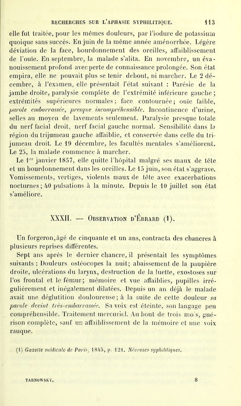 elle fut traitée, pour les mêmes douleurs, par l’iodure de potassium quoique sans succès. En juin de la même année aménorrhée. Légère déviation de la face, bourdonnement des oreilles^ affaiblissement de l’ouïe. En septembre, la malade s’alita. En novembre, un éva- nouissement profond avec perte de connaissance prolongée. Son état empira, elle ne pouvait plus se tenir debout, ni marcher. Le 2 dé- cembre, à l’e.xarnen, elle présentait l’état suivant ; Parésie de la jambe droite, paralysie complète de l’extrémité inférieure gauche; extrémités supérieures normales; face contournée; ouïe faible, parole embarrassée, presque incompréhensible. Incontinence d’urine, selles au moyen de lavements seulement. Paralysie presque totale du nerf facial droit, nerf facial gauche normal. Sensibilité dans la région du trijumeau gauche affaiblie, et conservée dans celle du tri- jumeau droit. Le 19 décembre, les facultés mentales s’améliorent. Le 2.5, la malade commence à marcher. Le P' janvier 1857, elle quitte l’hôpital malgré ses maux de tête et un bourdonnement dans les oreilles. Le 15 juin, son état s’aggrave. Vomissements, vertiges, violents maux de tête avec exacerbations nocturnes; ïiO pulsations à la minute. Depuis le 10 juillet son état s’améliore. XXXll. — Observation d’Ébrard (1). Un forgeron,âgé de cinquante et un ans, contracta des chancres à plusieurs reprises différentes. Sept ans après le dernier chancre, il présentait les symptômes suivants : Douleurs ostéocopes la nuit; abaissement de la paupière droite, ulcérations du larynx, destruction de la luette, exostoses sur l’os frontal et le fémur; mémoire et vue affaiblies, pupilles irré- gulièrement et inégalement dilatées. Depuis un an déjà le malade avait une déglutition douloureuse ; à la suite de cette douleur sa parole devint très-embarrassée. Sa voix est éteinte, son langage peu compréhensible. Traitement mercuriel. Au bout de trois mois, gué- rison complète, sauf un affaiblissement de la mémoire et une voix rauque. (1) Gazelle médicale de Parix^ t845, p. 121. Névrosa: syphilUiqucs. TARNOWSKY, 8