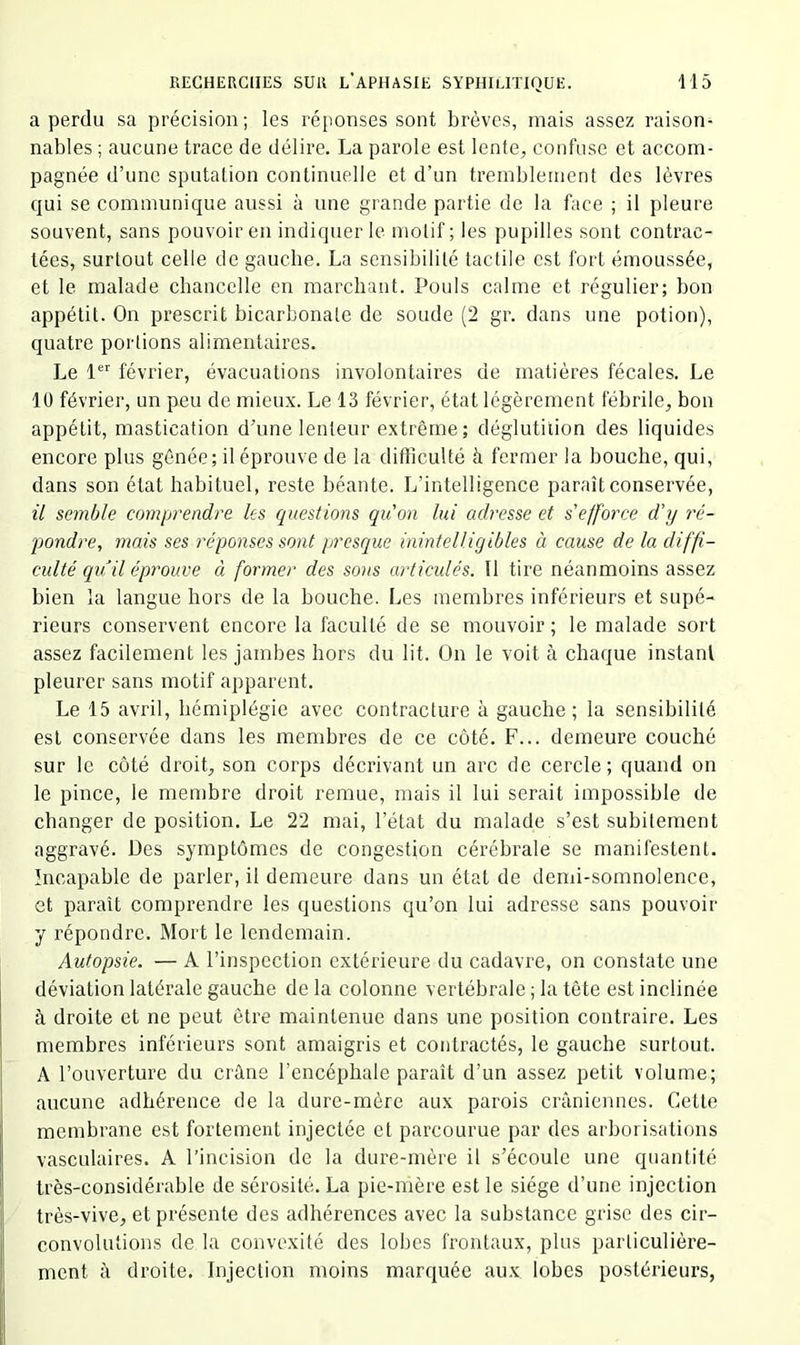 a perdu sa précision; les ré[)onses sont brèves, mais assez raison- nables ; aucune trace de délire. La parole est lente, confuse et accom- pagnée d’une sputation continuelle et d’un tremblement des lèvres qui se communique aussi à une grande partie de la face ; il pleure souvent, sans pouvoir en indiquer le motif ; les pupilles sont contrac- tées, surtout celle de gaucbe. La sensibilité tactile est fort émoussée, et le malade chancelle en marchant. Pouls calme et régulier; bon appétit. On prescrit bicarbonate de soude (2 gr. dans une potion), quatre portions alimentaires. Le 1 février, évacuations involontaires de matières fécales. Le 10 février, un peu de mieux. Le 13 février, état légèrement fébrile, bon appétit, mastication d’une lenteur extrême ; déglutition des liquides encore plus gênée; il éprouve de la difficulté à fermer la bouche, qui, dans son état habituel, reste béante. L’intelligence paraît conservée, 11 semble comprendre les questions quon lui adresse et s'efforce d'y ré- pondre, mais ses réponses sont presque inintelligibles à cause de la diffi- culté qu il éprouve à former des so)is articulés. Il tire néanmoins assez bien la langue hors de la bouche. Les membres inférieurs et supé- rieurs conservent encore la faculté de se mouvoir; le malade sort assez facilement les jambes hors du lit. On le voit à chaque instant pleurer sans motif apparent. Le 15 avril, hémiplégie avec contracture à gauche; la sensibilité est conservée dans les membres de ce côté. F... demeure couché sur le côté droit, son corps décrivant un arc de cercle; quand on le pince, le membre droit remue, mais il lui serait impossible de changer de position. Le 22 mai, l’état du malade s’est subitement aggravé. Des symptômes de congestion cérébrale se manifestent. Incapable de parler, il demeure dans un état de demi-somnolence, et paraît comprendre les questions qu’on lui adresse sans pouvoir y répondre. Mort le lendemain. Autopsie. — A l’inspection extérieure du cadavre, on constate une déviation latérale gauche de la colonne vertébrale ; la tète est inclinée à droite et ne peut être maintenue dans une position contraire. Les membres inférieurs sont amaigris et contractés, le gauche surtout. A l’ouverture du crâne l’encéphale paraît d’un assez petit volume; aucune adhérence de la dure-mère aux parois crâniennes. Cette membrane est fortement injectée et parcourue par des arborisations vasculaires. A l’incision de la dure-mère il s’écoule une quantité très-considérable de sérosité. La pie-mère est le siège d’une injection très-vive, et présente des adhérences avec la substance grise des cir- convolutions de la convexité des lobes frontaux, plus particulière- ment â droite. Injection moins marquée aux lobes postérieurs,