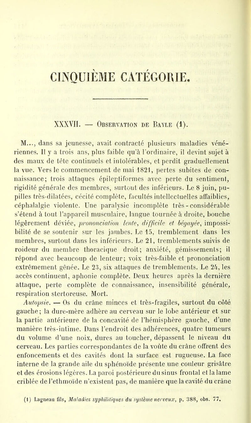 CINQUIEME CATEGORIE XXXVII. — Observation de Bayle (1), M..., dans sa jeunesse, avait contracté plusieurs maladies véné- riennes. Il y a trois ans, plus faible qu’à l’ordinaire, il devint sujet à des maux de tête conlinuels et intolérables, et perdit graduellement la vue. Vers le commencement de mai 1821, pertes subites de con- naissance; trois attaques épileptiformes avec perle du sentiment, rigidité générale des membres, surtout des inférieurs. Le 8 juin, pu- pilles très-dilatées, cécité complète, facultés intellectuelles affaiblies, céphalalgie violente. Une paralysie incomplète très - considérable s’étend à tout l’appareil musculaire, langue tournée à droite, bouche légèrement déviée, prononciation lente, difficile et bégayée, impossi- bilité de se soutenir sur les jambes. Le 15, tremblement dans les membres, surtout dans les inférieurs. Le 21, tremblements suivis de roideur du membre thoracique droit; anxiété, gémissements; il répond avec beaucoup de lenteur; voix très-faible et prononciation extrêmement gênée. Le 2-3, six attaques de tremblements. Le 2à, les accès continuent, aphonie complète. Deux heures après la dernière attaque, perte complète de connaissance, insensibilité générale, respiration stertoreuse. Mort. Autopsie. — Os du crâne minces et très-fragiles, surtout du côté gauche ; la dure-mère adhère au cerveau sur le lobe antérieur et sur la partie antérieure de la concavité de l’hémisphère gauche, d’une manière très-intime. Dans l’endroit des adhérences, quatre tumeurs du volume d’une noix, dures au toucher, dépassent le niveau du cerveau. Les parties correspondantes de la voûte du crâne offrent des enfoncements et des cavités dont la surface est rugueuse. La face interne de la grande aile du sphénoïde présente une couleur grisâtre et des érosions légères. La paroi postérieure du sinus frontal et la lame criblée de l’ethmoïde n’existent pas, de manière que la cavité du crâne