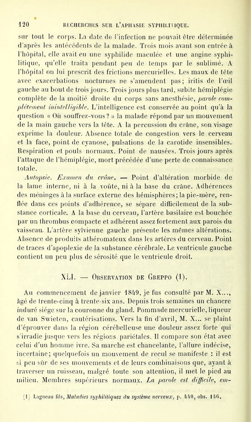 sur tout le corps. La date de l’infection ne pouvait être déterminée d’après les antécédents de la malade. Trois mois avant son entrée à l’hôpital, elle avait eu une syphilide maculée et une angine syphi- litique, qu’elle traita pendant peu de temps par le stdjlimé. A l’hôpital on lui prescrit des frictions mercurielles. Les maux de tête avec exacerhations nocturnes ne s’amendent pas; iritis de l’œil gauche au bout de trois jours. Trois jours plus tard, subite hémiplégie complète de la moitié droite du corps sans anesthésie, parole com- plètement inirdelUejihle. L’intelligence est conservée au point qu’à la question « Où soulfrez-vous ? » la malade répond par un mouvement de la main gauche vers la tête. A la percussion du crâne, son visage exprime la douleur. Absence totale de congestion vers le cerveau et la face, point de cyanose, pulsations de la carotide insensibles. Respiration et pouls normaux. Roint de nausées. Trois jours après l’attaque de l’hémiplégie, mort précédée d’une perle de connaissance totale. Autopsie. Examen du crâne. — Point d’altération morbide de la lame interne, ni à la voûte, ni à la base du crâne. Adhérences des méninges à la surface externe des hémisphères; la pie-mère, ren- flée dans ces points d’adhérence, se sépare difticilernent de la sub- stance corticale. A la base du cerveau, l’artère basilaire est bouchée par un thrombus compacte et adhérent assez fortement aux parois du vaisseau. L’artère sylvienne gauche présente les mômes altérations. Absence de produits athéromateux dans les artères du cerveau. Point de traces d’apoplexie de la substance cérébrale. Le ventricule gauche contient un peu plus de sérosité que le ventricule droit. XLI. — Observation de Greppo (1). Au commencement de janvier 18â9, je fus consulté par M. X..., âgé de trente-cinq à trente-six ans. Depuis trois semaines un chancre induré siège sur la couronne du gland. Pommade mercurielle, liqueur de van Swieten, cautérisations. Vers la fin d’avril, M. X... se plaint d’éprouver dans la région cérébelleuse une douleur assez forte qui s'irradie jusque vers les régions pariétales. Il compare son état avec celui d’un homme ivre. Sa marche est chancelante, l’allure indécise, incertaine; quelquefois un mouvement de recul se manifeste : il est si peu sûr de ses mouvements et de leurs condiinaisons que, ayant à traverser un ruisseau, malgré toute son attention, il met le pied au milieu. Membres supérieurs normaux. La parole est difficile, em-