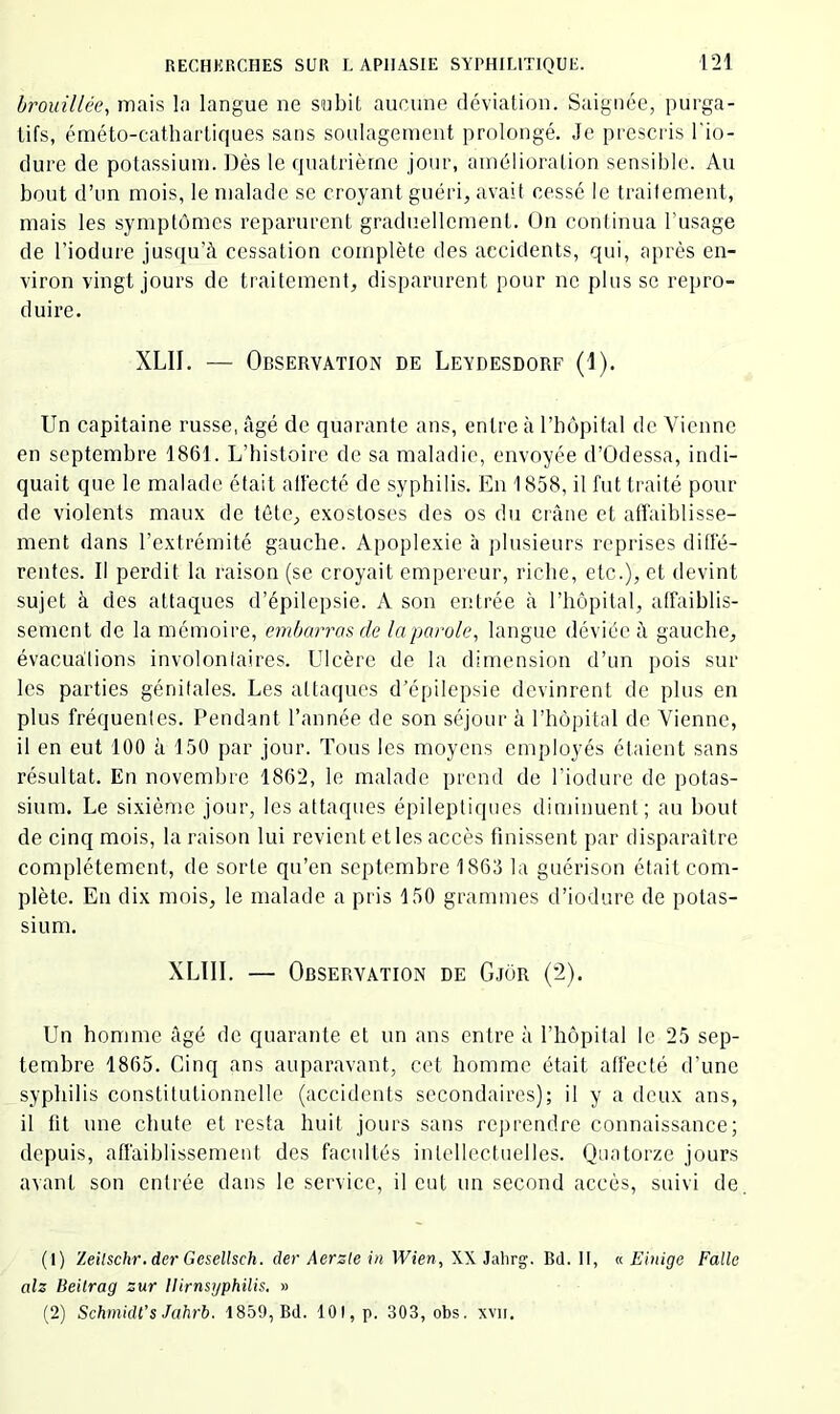 brouillée, mais la langue ne subit aucune déviation. Saignée, purga- tifs, éméto-cathartiques sans soulagement prolongé. Je prescris l'io- clure de potassium. Dès le quatrième jour, amélioration sensible. Au bout d’un mois, le malade se croyant guéri, avait cessé le traitement, mais les symptômes reparurent graduellement. On continua l’usage de l’iodure jusqu’il cessation complète des accidents, qui, après en- viron vingt jours de traitement, disparurent pour ne plus se repro- duire. XLII. — Observation de Leydesdorf (1). Un capitaine russe, âgé de quarante ans, entre à l’bôpital de Vienne en septembre 1861. L’bistoire de sa maladie, envoyée d’Odessa, indi- quait que le malade était ail'ecté de sypbilis. En 1858, il fut traité pour de violents maux de tête, exostoses des os du crâne et affaiblisse- ment dans l’extrémité gauche. Apoplexie à plusieurs reprises diffé- rentes. Il perdit la raison (se croyait empereur, riche, etc.), et devint sujet à des attaques d’épilepsie. A son entrée tà rhôpital, affaiblis- sement de la mémoire, embarras de la parole, langue déviée â gauche, évacuations involontaires. Ulcère de la dimension d’un pois sur les parties génitales. Les attaques d’épilepsie devinrent de plus en plus fréquentes. Pendant l’année de son séjour à l’hôpital de Vienne, il en eut 100 à 150 par jour. Tous les moyens employés étaient sans résultat. En novembre 1862, le malade prend de l’iodure de potas- sium. Le sixième jour, les attaques épileptiques dinnnuent; au bout de cinq mois, la raison lui revient et les accès finissent par disparaître complètement, de sorte qu’en septembre 1863 la guérison était com- plète. En dix mois, le malade a pris 150 grammes d’iodure de potas- sium. XLIII. — Observation de Gjor (*2). Un homme âgé de quarante et un ans entre à l’hôpital le 25 sep- tembre 1865. Cinq ans auparavant, cet homme était affecté d’une syphilis constitutionnelle (accidents secondaires); il y a deux ans, il fit une chute et resta huit jours sans reprendre connaissance; depuis, affaiblissement des facidtés intellectuelles. Quatorze jours avant son entrée dans le service, il eut un second accès, suivi de. (1) Zeilschr. der Gesellsch. der Aerzte in Wien, XX Jalirg. Bd. Il, « Einige Falle alz Beilrag zur Ilirnsyphilis. » (2) Schmidt’s Jahrb. 1859, Bd. 101, p. 303, obs. xvii.