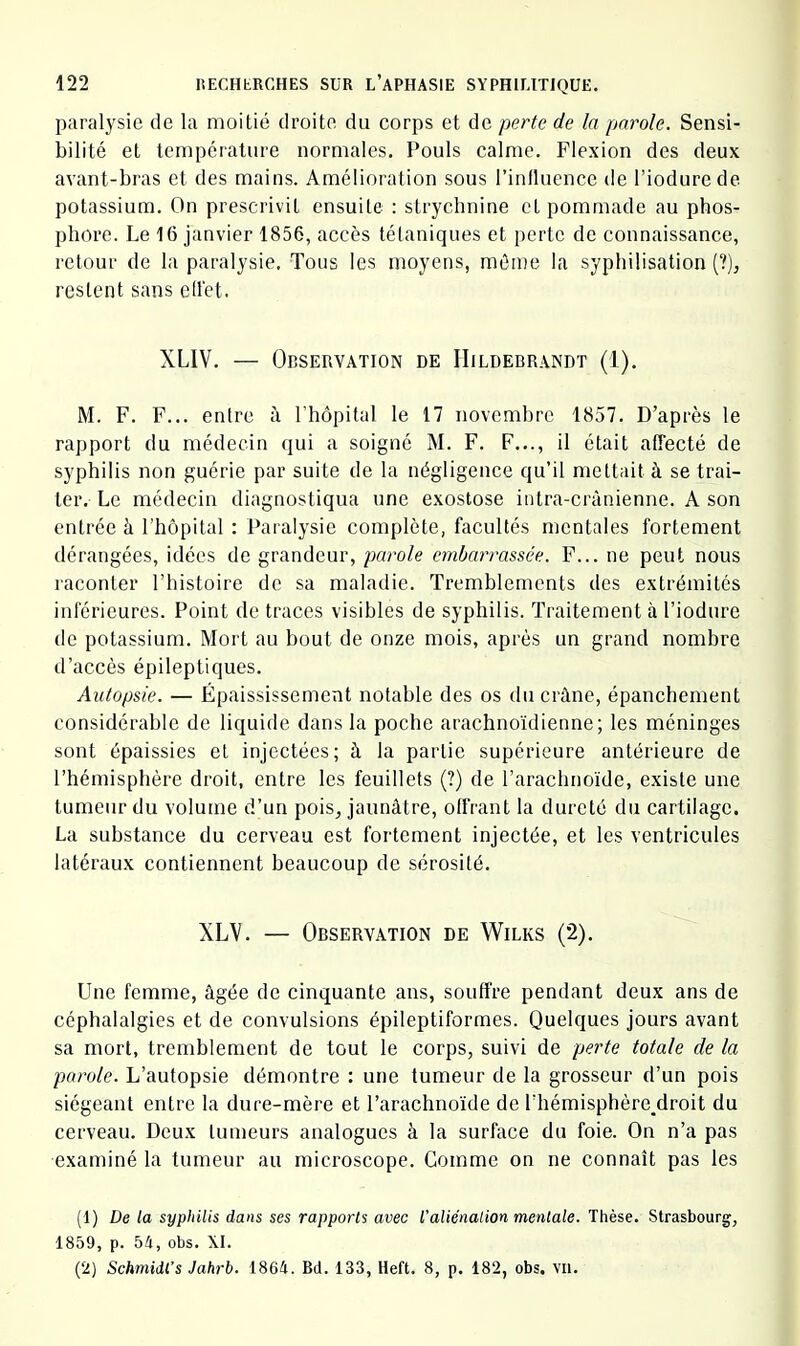 paralysie de la moitié droite du corps et de perte de la parole. Sensi- bilité et température normales. Pouls calme. Flexion des deux avant-bras et des mains. Amélioration sous l’inlluence de l’iodurede potassium. On prescrivit ensuite : strychnine et pommade au phos- phore. Le 16 janvier 1856, accès tétaniques et perte de connaissance, retour de la paralysie, Tous les moyens, môme la syphilisation (?), restent sans ellèt. XLIV. — Observation de IIildebrandt (1). M. F. F... entre à l’hôpital le 17 novembre 1857. D’après le rapport du médecin qui a soigné M. F. F..., il était affecté de syphilis non guérie par suite de la négligence qu’il mettait à se trai- ter. Le médecin diagnostiqua une exostose ititra-crànienne. A son entrée à l’hôpital : Paralysie complète, facultés mentales fortement dérangées, idées de grandeur, parole embarrassée. F... ne peut nous raconter l’histoire de sa maladie. Tremblements des extrémités inférieures. Point de traces visibles de syphilis. Traitement à l’iodure de potassium. Mort au bout de onze mois, après un grand nombre d’accès épileptiques. Autopsie. — Épaississement notable des os duciAne, épanchement considérable de liquide dans la poche arachnoïdienne; les méninges sont épaissies et injectées; à la partie supérieure antérieure de l’hémisphère droit, entre les feuillets (?) de l’arachnoïde, existe une tumeur du volume d’un pois^ jaunâtre, offrant la dureté du cartilage. La substance du cerveau est fortement injectée, et les ventricules latéraux contiennent beaucoup de sérosité. XLV. — Observation de Wilks (2). Une femme, âgée de cinquante ans, souffre pendant deux ans de céphalalgies et de convulsions épileptiformes. Quelques jours avant sa mort, tremblement de tout le corps, suivi de perte totale de la parole. L’autopsie démontre : une tumeur de la grosseur d’un pois siégeant entre la dure-mère et l’arachnoïde de l’hémisphère^droit du cerveau. Deux tumeurs analogues à la surface du foie. On n’a pas examiné la tumeur au microscope. Gomme on ne connaît pas les (1) De la syphilis dans ses rapports avec l'aliénalion mentale. Thèse. Strasbourg, 1859, p. 51, obs. XI. (2) Schmidl’s Jahrb. 1861. Bd. 133, Ileft. 8, p. 182, obs. VU.