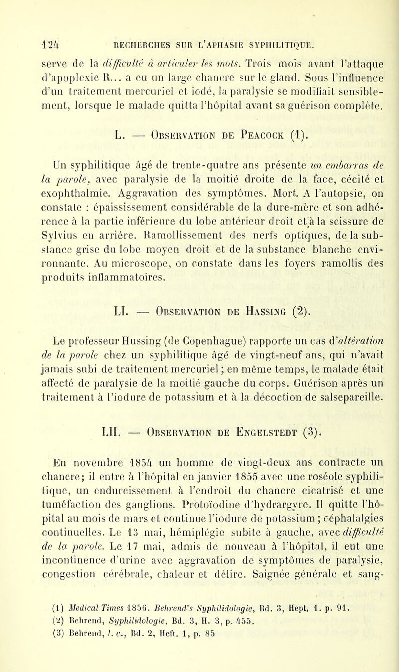 serve de la difficulté à articuler les mots. Trois mois avant l’attaque d’apople.xie R... a eu un large chancre sur le gland. Sous l’influence d’un traitement mercuriel et iodé, la paralysie sc modifiait sensible- ment, lorsque le malade quitta l’hôpital avant sa guérison complète. L. — Observation de Peacock (1). Un syphilitique âgé de trente-cjuatre ans présente im etnharras de la parole, avec paralysie de la moitié droite de la face, cécité et exophthalmie. Aggravation des symptômes. Mort. A l’autopsie, on constate : épaississement considérable de la dure-mère et son adhé- rence à la partie inférieure du lobe antérieur droit efà la scissure de Sylvius en arrière. Ramollissement des nerfs optiques, de la sub- stance grise du lobe moyen droit et de la substance blanche envi- ronnante. Au microscope, on constate dans les foyers ramollis des produits inflammatoires. LI. — Observation de Hassing (2). Le professeur Hussing (de Copenhague) rapporte un cas (['altération de la parole chez un syphilitique âgé de vingt-neuf ans, qui iTavait jamais subi de traitement mercuriel; en même temps, le malade était affecté de jiaralysie de la moitié gauche du corps. Guérison après un traitement à l’iodure de potassium et à la décoction de salsepareille. LU. — Observation de Engelstedt (3). En novembre 185è un homme de vingt-deux ans contracte un chancre; il entre à l’h-ôpital en janvier 1855 avec une roséole syphili- tique, un endurcissement à l’endroit du chancre cicatrisé et une tuméfaction des ganglions. Protoïodiue d'hydrargyre. Il quitte l’hô- pital au mois de mars et continue Tiodure de potassium ; céphalalgies continuelles. Le 13 mai, hémiplégie subite à gauche, iwee, difficulté de la parole. Le 17 mai, admis de nouveau à l’hôpital, il eut une incontinence d’urine avec aggravation de symptômes de jiaralysie, congestion cérébrale, chaleur et délire. Saignée générale et sang- (1) Medical Times 18^)6. Behrend’s Syphilidologie, Bd. 3, Hept, 1. p. 91. {'l) Behrend, Syphilidologie, Bd. 3, H. 3, p. tibb.