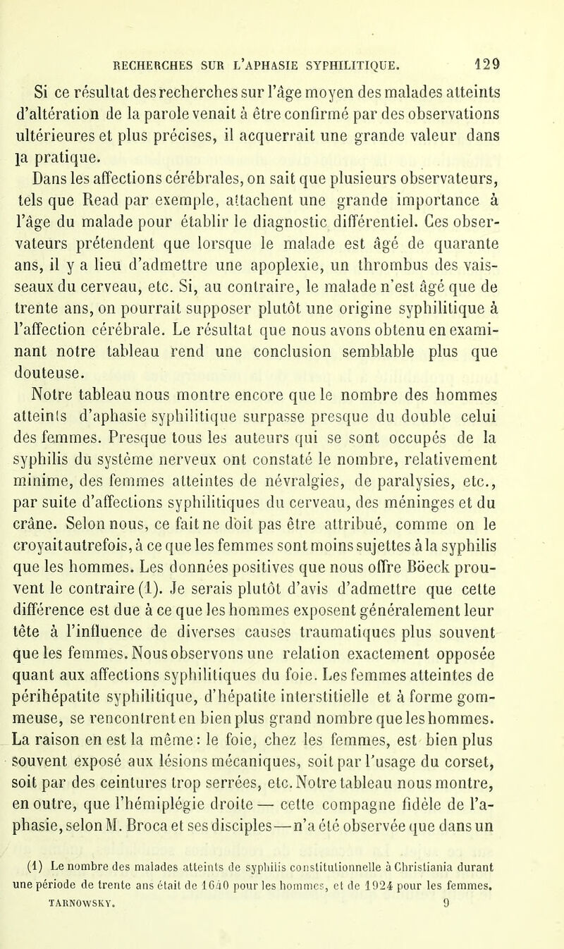 Si ce résultat des recherches sur l’âge moyen des malades atteints d’altération de la parole venait à être confirmé par des observations ultérieures et plus précises, il acquerrait une grande valeur dans la pratique. Dans les affections cérébrales, on sait que plusieurs observateurs, tels que Read par exemple, attachent une grande importance à l’âge du malade pour établir le diagnostic différentiel. Ces obser- vateurs prétendent que lorsque le malade est âgé de quarante ans, il y a lieu d’admettre une apoplexie, un thrombus des vais- seaux du cerveau, etc. Si, au contraire, le malade n’est âgé que de trente ans, on pourrait supposer plutôt une origine syphilitique à l’affection cérébrale. Le résultat que nous avons obtenu en exami- nant notre tableau rend une conclusion semblable plus que douteuse. Notre tableau nous montre encore que le nombre des hommes atteints d’aphasie syphilitique surpasse presque du double celui des femmes. Presque tous les auteurs qui se sont occupés de la syphilis du système nerveux ont constaté le nombre, relativement minime, des femmes atteintes de névralgies, de paralysies, etc., par suite d’affections syphilitiques du cerveau, des méninges et du crâne. Selon nous, ce fait ne doit pas être attribué, comme on le croyaitautrefois, à ce que les femmes sont moins sujettes àla syphilis que les hommes. Les données positives que nous offre Boeck prou- vent le contraire (1). Je serais plutôt d’avis d’admettre que cette différence est due à ce que les hommes exposent généralement leur tête à l’influence de diverses causes traumatiques plus souvent que les femmes. Nous observons une relation exactement opposée quant aux affections syphilitiques du foie. Les femmes atteintes de périhépatite syphilitique, d’hépatite interstitielle et à forme gom- meuse, se rencontrent en bien plus grand nombre que les hommes. La raison en est la même : le foie, chez les femmes, est bien plus souvent exposé aux lésions mécaniques, soit par l’usage du corset, soit par des ceintures trop serrées, etc. Notre tableau nous montre, en outre, que l’hémiplégie droite— cette compagne fidèle de l’a- phasie, selon M. Broca et ses disciples—n’a été observée que dans un (1) Le nombre des malades atteinls de syphilis consütulionnelle àChrisliania durant une période de trente ans était de 16â0 pour les hommes, et de 1924 pour les femmes. TARNOWSKY. 9