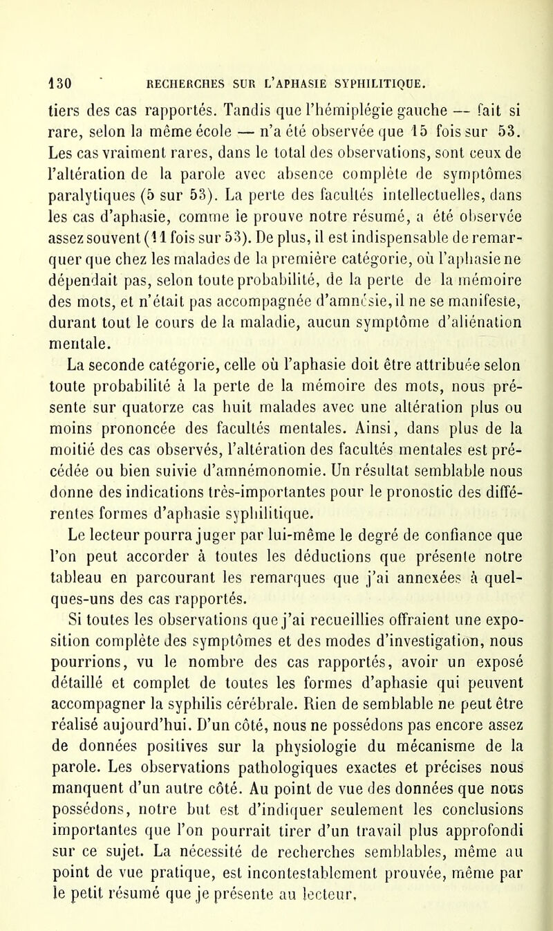 tiers des cas rapportés. Tandis que l’hémiplégie gauche — fait si rare, selon la même école — n’a été observée que 15 fois sur 53. Les cas vraiment rares, dans le total des observations, sont ceux de l’altération de la parole avec absence complète de symptômes paralytiques (5 sur 53). La perte des facultés intellectuelles, dans les cas d’aphasie, comme ie prouve notre résumé, a été oliservée assez souvent (11 fois sur 53). De plus, il est indispensable de remar- quer que chez les malades de la première catégorie, où l’aphasie ne dépendait pas, selon toute probabilité, de la perte de la mémoire des mots, et n’était pas accompagnée d’amnL'sie,il ne se manifeste, durant tout le cours de la maladie, aucun symptôme d’aliénation mentale. La seconde catégorie, celle où l’aphasie doit être attribuée selon toute probabilité cà la perte de la mémoire des mots, nous pré- sente sur quatorze cas huit malades avec une altération plus ou moins prononcée des facultés mentales. Ainsi, dans plus de la moitié des cas observés, l’altération des facultés mentales est pré- cédée ou bien suivie d’amnémonornie. Un résultat semblable nous donne des indications très-importantes pour le pronostic des diffé- rentes formes d’aphasie syphilitique. Le lecteur pourra juger par lui-même le degré de confiance que l’on peut accorder à toutes les déductions que présente notre tableau en parcourant les remarques que j’ai annexées cà quel- ques-uns des cas rapportés. Si toutes les observations que j’ai recueillies offraient une expo- sition complète des symptômes et des modes d’investigation, nous pourrions, vu le nombre des cas rapportés, avoir un exposé détaillé et complet de toutes les formes d’aphasie qui peuvent accompagner la syphilis cérébrale. Rien de semblable ne peut être réalisé aujourd’hui. D’un côté, nous ne possédons pas encore assez de données positives sur la physiologie du mécanisme de la parole. Les observations pathologiques exactes et précises nous manquent d’un autre côté. Au point de vue des données que nous possédons, notre but est d’indiquer seulement les conclusions importantes que l’on pourrait tirer d’un travail plus approfondi sur ce sujet. La nécessité de recherches semblables, même au point de vue pratique, est incontestablement prouvée, même par le petit résumé que je présente au lecteur,