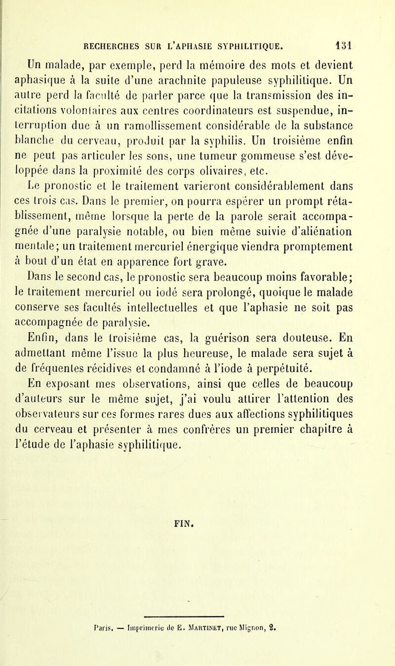 Un malade, par exemple, perd la mémoire des mots et devient aphasi(|ue à la suite d’une arachnite papuleuse syphilitique. Un autre perd la faculté de parler parce que la transmission des in- citations volontaires aux centres coordinateurs est suspendue, in- terruption due à un ramollissement considérable de la substance l)lanche du cerveau, produit par la syphilis. Un troisième enfin ne peut pas articuler les sons, une tumeur gommeuse s’est déve- loppée dans la proximité des corps olivaires, etc. Le pronostic et le traitement varieront considérablement dans ces trois cas. Dans le premier, on pourra espérer un prompt réta- blissement, même lorsque la perte de la parole serait accompa- gnée d’une paralysie notable, ou bien même suivie d’aliénation mentale; un traitement mercuriel énergique viendra promptement à bout d’un état en apparence fort grave. Dans le second cas, le pronostic sera beaucoup moins favorable; le traitement mercuriel ou iodé sera prolongé, quoique le malade conserve ses facultés intellectuelles et que l’aphasie ne soit pas accompagnée de paralysie. Enfin, dans le troisième cas, la guérison sera douteuse. En admettant même l’issue la plus heureuse, le malade sera sujet à de fréquentes récidives et condamné à l’iode à perpétuité. En exposant mes observations, ainsi que celles de beaucoup d’auteurs sur le même sujet, j’ai voulu attirer l’attention des observateurs sur ces formes rares dues aux affections syphilitiques du cerveau et présenter à mes confrères un premier chapitre à l’étude de l’aphasie syphilitique. FIN. Paris. — Im(iriincriu de E. Martinkt, nie Mignon, 2.