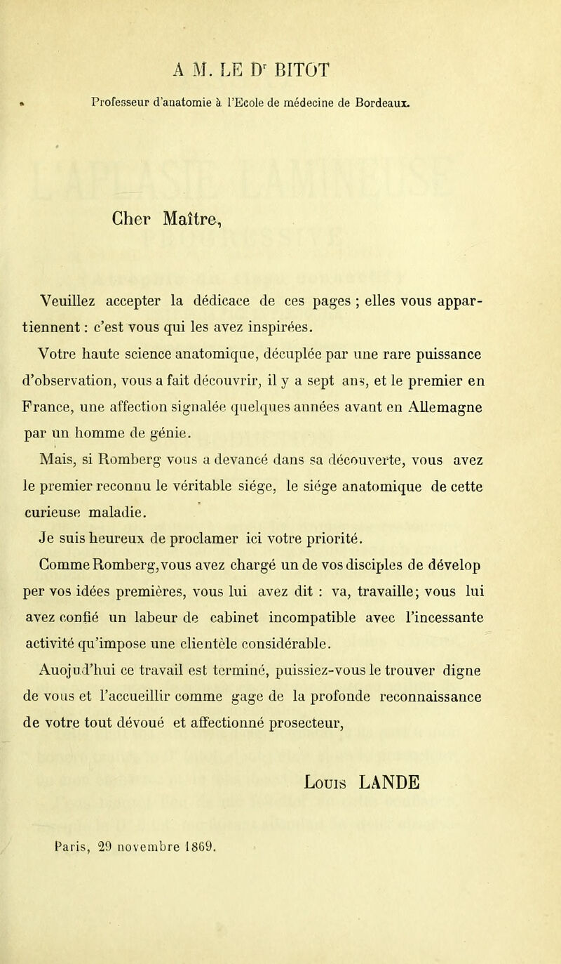 A M. LE Dr BITOT Professeur d’anatomie à l’Ecole de médecine de Bordeaux. Cher Maître, Veuillez accepter la dédicace de ces pages ; elles vous appar- tiennent : c’est vous qui les avez inspirées. Votre haute science anatomique, décuplée par une rare puissance d’observation, vous a fait découvrir, il y a sept ans, et le premier en France, une affection signalée quelques années avant en Allemagne par un homme de génie. Mais, si Romberg vous a devancé dans sa découverte, vous avez le premier reconnu le véritable siège, le siège anatomique de cette curieuse maladie. Je suis heureux de proclamer ici votre priorité. Comme Romberg, vous avez chargé un de vos disciples de dévelop per vos idées premières, vous lui avez dit : va, travaille ; vous lui avez confié un labeur de cabinet incompatible avec l’incessante activité qu’impose une clientèle considérable. Auojud’hui ce travail est terminé, puissiez-vous le trouver digne de vous et l’accueillir comme gage de la profonde reconnaissance de votre tout dévoué et affectionné prosecteur, Louis LANDE Paris, 29 novembre 1869.