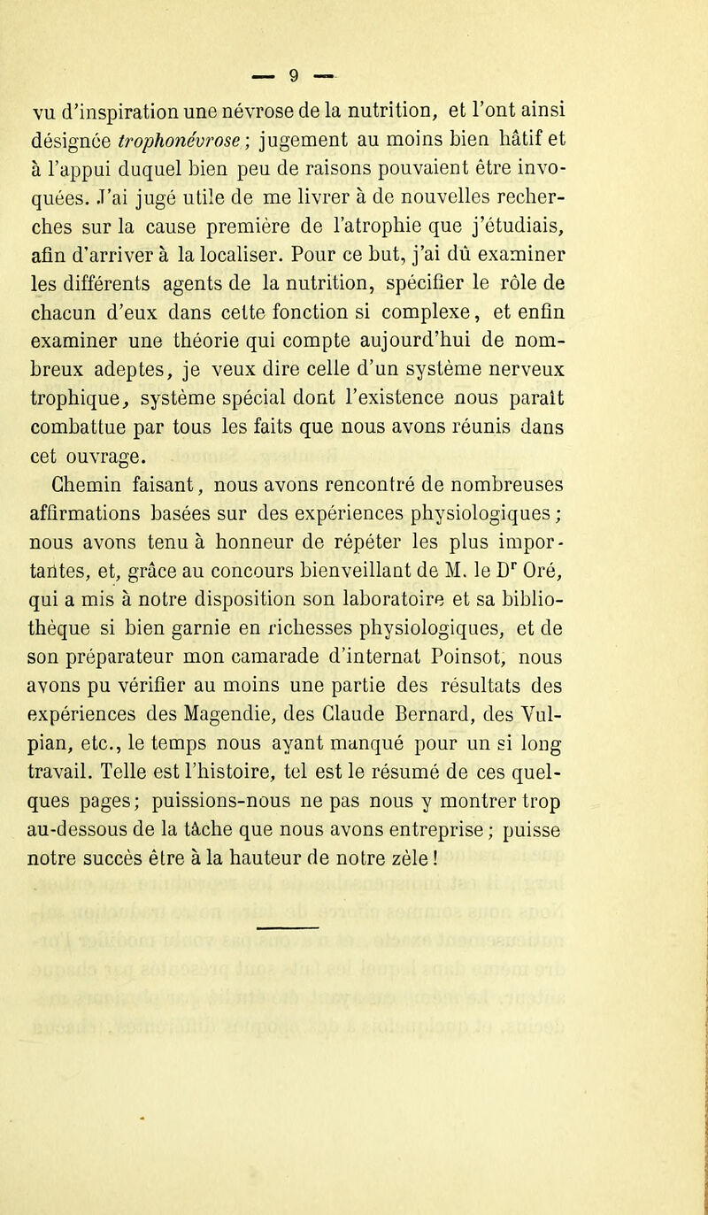 vu d’inspiration une névrose de la nutrition, et l’ont ainsi désignée trophonévrose ; jugement au moins bien hâtif et à l’appui duquel bien peu de raisons pouvaient être invo- quées. .T’ai jugé utile de me livrer à de nouvelles recher- ches sur la cause première de l’atrophie que j’étudiais, afin d’arriver à la localiser. Pour ce but, j’ai dû examiner les différents agents de la nutrition, spécifier le rôle de chacun d’eux dans cette fonction si complexe, et enfin examiner une théorie qui compte aujourd’hui de nom- breux adeptes, je veux dire celle d’un système nerveux trophique, système spécial dont l’existence nous parait combattue par tous les faits que nous avons réunis dans cet ouvrage. Chemin faisant, nous avons rencontré de nombreuses affirmations basées sur des expériences physiologiques ; nous avons tenu à honneur de répéter les plus impor- tantes, et, grâce au concours bienveillant de M. le Dr Oré, qui a mis à notre disposition son laboratoire et sa biblio- thèque si bien garnie en richesses physiologiques, et de son préparateur mon camarade d’internat Poinsot, nous avons pu vérifier au moins une partie des résultats des expériences des Magendie, des Claude Bernard, des Vul- pian, etc., le temps nous ayant manqué pour un si long travail. Telle est l’histoire, tel est le résumé de ces quel- ques pages; puissions-nous ne pas nous y montrer trop au-dessous de la tâche que nous avons entreprise ; puisse notre succès être à la hauteur de notre zèle !