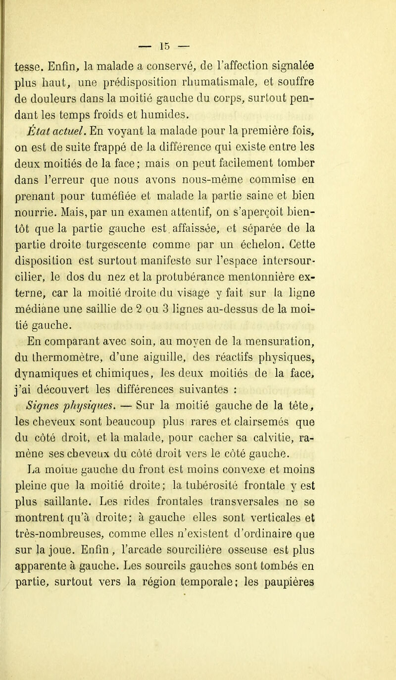 tesse. Enfin, la malade a conservé, de l’affection signalée plus haut, une prédisposition rhumatismale, et souffre de douleurs dans la moitié gauche du corps, surtout pen- dant les temps froids et humides. État actuel. En voyant la malade pour la première fois, on est de suite frappé de la différence qui existe entre les deux moitiés de la face; mais on peut facilement tomber dans l’erreur que nous avons nous-même commise en prenant pour tuméfiée et malade la partie saine et bien nourrie. Mais, par un examen attentif, on s’aperçoit bien- tôt que la partie gauche est affaissée, et séparée de la partie droite turgescente comme par un échelon. Cette disposition est surtout manifeste sur l’espace intersour- cilier, le dos du nez et la protubérance mentonnière ex- terne, car la moitié droite du visage y fait sur la ligne médiane une saillie de 2 ou 3 lignes au-dessus de la moi- tié gauche. En comparant avec soin, au moyen de la mensuration, du thermomètre, d’une aiguille, des réactifs physiques, dynamiques et chimiques, les deux moitiés de la face, j’ai découvert les différences suivantes : Signes physiques. — Sur la moitié gauche de la tête, les cheveux sont beaucoup plus rares et clairsemés que du côté droit, et la malade, pour cacher sa calvitie, ra- mène ses cheveux du côté droit vers le côté gauche. La moine gauche du front est moins convexe et moins pleine que la moitié droite; la tubérosité frontale y est plus saillante. Les rides frontales transversales ne se montrent qu’à droite; à gauche elles sont verticales et très-nombreuses, comme elles n’existent d’ordinaire que sur la joue. Enfin, l’arcade sourcilière osseuse est plus apparente à gauche. Les sourcils gauches sont tombés en partie, surtout vers la région temporale ; les paupières