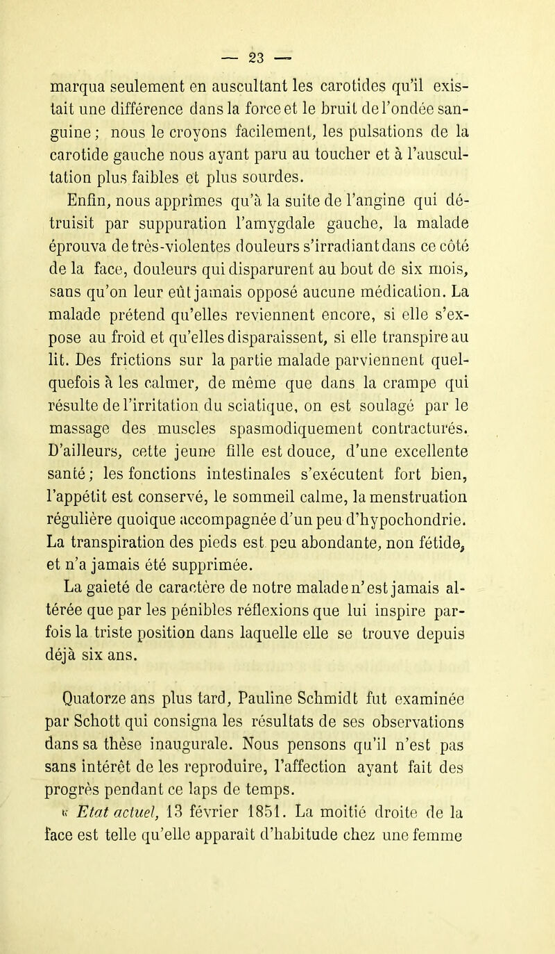 mcarqua seulement en auscultant les carotides qu’il exis- tait une différence dans la force et le bruit de l’ondée san- guine; nous le croyons facilement, les pulsations de la carotide gauche nous ayant paru au toucher et à l’auscul- tation plus faibles et plus sourdes. Enfin, nous apprîmes qu’à la suite de l’angine qui dé- truisit par suppuration l’amygdale gauche, la malade éprouva de très-violentes douleurs s’irradiant dans ce côté de la face, douleurs qui disparurent au bout de six mois, sans qu’on leur eût jamais opposé aucune médication. La malade prétend qu’elles reviennent encore, si elle s’ex- pose au froid et qu’elles disparaissent, si elle transpire au lit. Des frictions sur la partie malade parviennent quel- quefois à les calmer, de même que dans la crampe qui résulte de l’irritation du sciatique, on est soulagé par le massage des muscles spasmodiquement contracturés. D’ailleurs, cette jeune fille est douce, d’une excellente santé; les fonctions intestinales s’exécutent fort bien, l’appétit est conservé, le sommeil calme, la menstruation régulière quoique accompagnée d’un peu d’hypochondrie. La transpiration des pieds est peu abondante, non fétide, et n’a jamais été supprimée. La gaieté de caractère de notre malade n’est jamais al- térée que par les pénibles réflexions que lui inspire par- fois la triste position dans laquelle elle se trouve depuis déjà six ans. Quatorze ans plus tard, Pauline Schmidt fut examinée par Schott qui consigna les résultats de ses observations dans sa thèse inaugurale. Nous pensons qu’il n’est pas sans intérêt de les reproduire, l’affection ayant fait des progrès pendant ce laps de temps. if Etat actuel, 13 février 1851. La moitié droite de la face est telle qu’elle apparaît d’habitude chez une femme