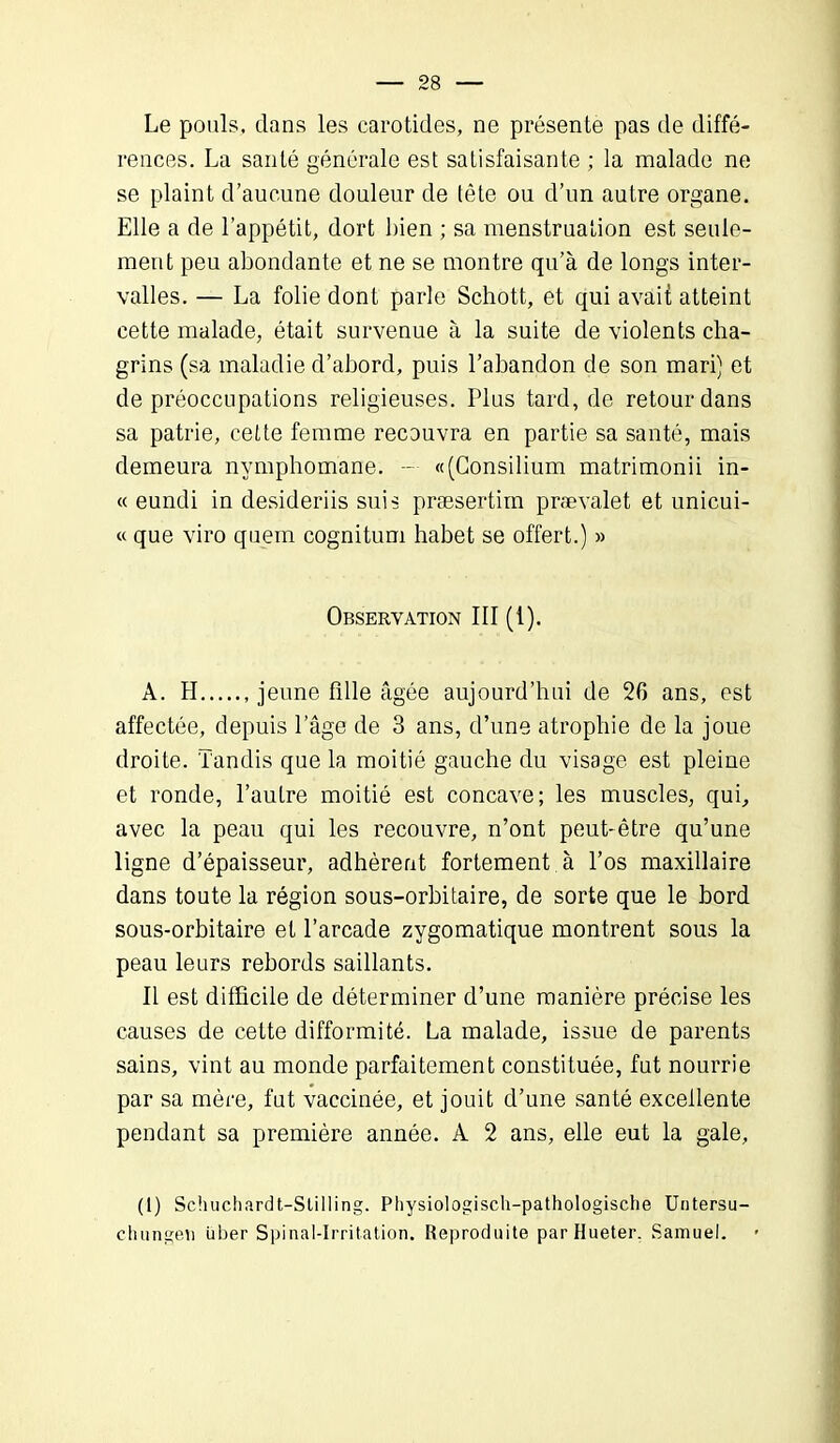 Le pouls, dans les carotides, ne présente pas de diffé- rences. La santé générale est satisfaisante ; la malade ne se plaint d’aucune douleur de tête ou d’un autre organe. Elle a de l’appétit, dort bien ; sa menstruation est seule- ment peu abondante et ne se montre qu’à de longs inter- valles. — La folie dont parle Schott, et qui avait atteint cette malade, était survenue à la suite de violents cha- grins (sa maladie d’abord, puis l’abandon de son mari) et de préoccupations religieuses. Plus tard, de retour dans sa patrie, cette femme recouvra en partie sa santé, mais demeura nymphomane. — «(Consilium matrimonii in- « eundi in desideriis suis præsertim prævalet et unicui- « que viro quern cognitum habet se offert.) » Observation III (1). A. II jeune fille âgée aujourd’hui de 26 ans, est affectée, depuis l’âge de 3 ans, d’une atrophie de la joue droite. Tandis que la moitié gauche du visage est pleine et ronde, l’autre moitié est concave; les muscles, qui, avec la peau qui les recouvre, n’ont peut-être qu’une ligne d’épaisseur, adhèrent fortement à l’os maxillaire dans toute la région sous-orbitaire, de sorte que le bord sous-orbitaire et l’arcade zygomatique montrent sous la peau leurs rebords saillants. Il est difficile de déterminer d’une manière précise les causes de cette difformité. La malade, issue de parents sains, vint au monde parfaitement constituée, fut nourrie par sa mère, fut vaccinée, et jouit d’une santé excellente pendant sa première année. A 2 ans, elle eut la gale, (I) Schuchardt-Stilling. Physiologisch-pathologische Untersu- chungeii über Spinal-Irritation. Reproduite parHueter, Samuel.