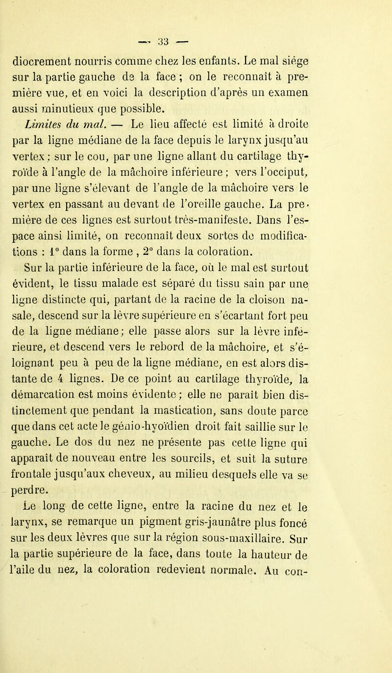 diocrement nourris comme chez les enfants. Le mal siège sur la partie gauche de la face ; on le reconnaît à pre- mière vue, et en voici la description d’après un examen aussi minutieux que possible. Limites du mal. — Le lieu affecté est limité à droite par la ligne médiane de la face depuis le larynx jusqu’au vertex ; sur le cou, par une ligne allant du cartilage thy- roïde à l’angle de la mâchoire inférieure ; vers l’occiput, par une ligne s’élevant de l’angle de la mâchoire vers le vertex en passant au devant de l’oreille gauche. La pre- mière de ces lignes est surtout très-manifeste. Dans l’es- pace ainsi limité, on reconnaît deux sortes de modifica- tions : 1° dans la forme , 2° dans la coloration. Sur la partie inférieure de la face, où le mal est surtout évident, le tissu malade est séparé du tissu sain par une ligne distincte qui, partant de la racine de la cloison na- sale, descend sur la lèvre supérieure en s’écartant fort peu de la ligne médiane ; elle passe alors sur la lèvre infé- rieure, et descend vers le rebord de la mâchoire, et s’é- loignant peu à peu de la ligne médiane, en est alors dis- tante de 4 lignes. De ce point au cartilage thyroïde, la démarcation est moins évidente; elle ne parait bien dis- tinctement que pendant la mastication, sans doute parce que dans cet acte le génio-hyoïdien droit fait saillie sur le gauche. Le dos du nez ne présente pas cette ligne qui apparaît de nouveau entre les sourcils, et suit la suture frontale jusqu’aux cheveux, au milieu desquels elle va se perdre. Le long de cette ligne, entre la racine du nez et le larynx, se remarque un pigment gris-jaunâtre plus foncé sur les deux lèvres que sur la région sous-maxillaire. Sur la partie supérieure de la face, dans toute la hauteur de l’aile du nez, la coloration redevient normale. Au con-