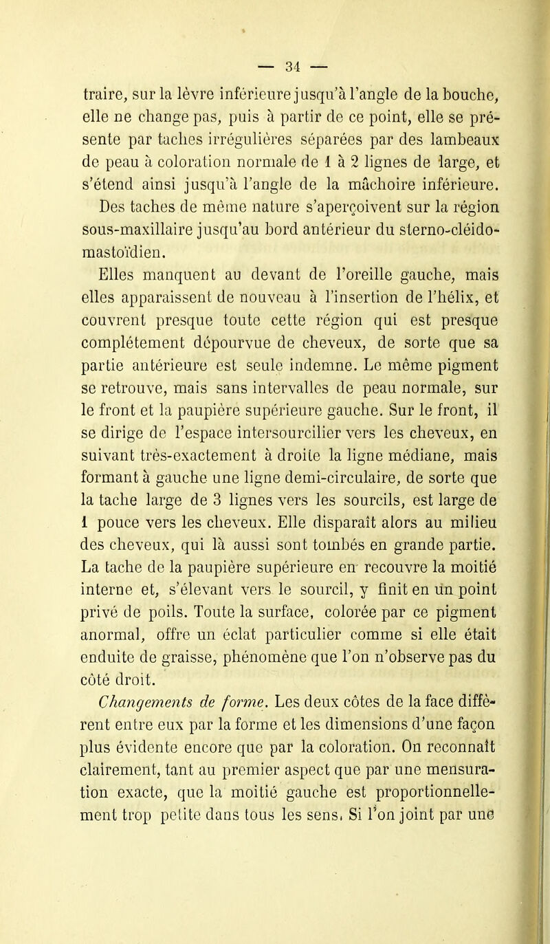 traire, sur la lèvre inférieure jusqu’à l’angle de la bouche, elle ne change pas, puis à partir de ce point, elle se pré- sente par taches irrégulières séparées par des lambeaux de peau à coloration normale de 1 à 2 lignes de large, et s’étend ainsi jusqu’à l’angle de la mâchoire inférieure. Des taches de même nature s’aperçoivent sur la région sous-maxillaire jusqu’au bord antérieur du sterno-cléido- mastoïdien. Elles manquent au devant de l’oreille gauche, mais elles apparaissent de nouveau à l’insertion de l’hélix, et couvrent presque toute cette région qui est presque complètement dépourvue de cheveux, de sorte que sa partie antérieure est seule indemne. Le même pigment se retrouve, mais sans intervalles de peau normale, sur le front et la paupière supérieure gauche. Sur le front, il se dirige de l’espace intersourcilier vers les cheveux, en suivant très-exactement à droite la ligne médiane, mais formant à gauche une ligne demi-circulaire, de sorte que la tache large de 3 lignes vers les sourcils, est large de 1 pouce vers les cheveux. Elle disparaît alors au milieu des cheveux, qui là aussi sont tombés en grande partie. La tache de la paupière supérieure en recouvre la moitié interne et, s’élevant vers le sourcil, y finit en un point privé de poils. Toute la surface, colorée par ce pigment anormal, offre un éclat particulier comme si elle était enduite de graisse, phénomène que l’on n’observe pas du côté droit. Changements de forme. Les deux côtes de la face diffè- rent entre eux par la forme et les dimensions d’une façon plus évidente encore que par la coloration. On reconnaît clairement, tant au premier aspect que par une mensura- tion exacte, que la moitié gauche est proportionnelle- ment trop petite dans tous les sens. Si l’on joint par une