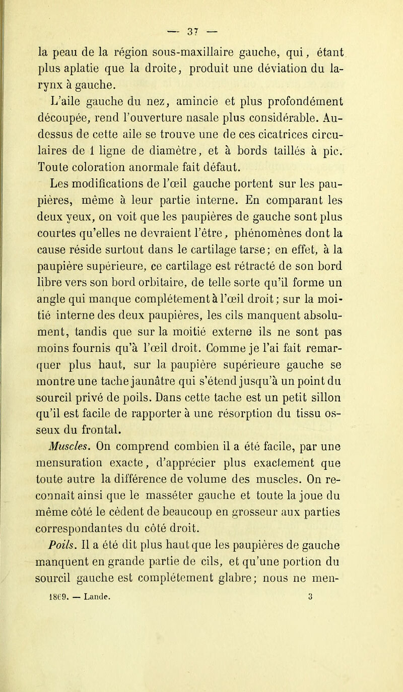 la peau de la région sous-maxillaire gauche, qui, étant plus aplatie que la droite, produit une déviation du la- rynx à gauche. L’aile gauche du nez, amincie et plus profondément découpée, rend l’ouverture nasale plus considérable. Au- dessus de cette aile se trouve une de ces cicatrices circu- laires de 1 ligne de diamètre, et à bords taillés à pic. Toute coloration anormale fait défaut. Les modifications de l’œil gauche portent sur les pau- pières, même à leur partie interne. En comparant les deux yeux, on voit que les paupières de gauche sont plus courtes qu’elles ne devraient l’être, phénomènes dont la cause réside surtout dans le cartilage tarse; en effet, à la paupière supérieure, ce cartilage est rétracté de son bord libre vers son bord orbitaire, de telle sorte qu’il forme un angle qui manque complètement à l’œil droit; sur la moi- tié interne des deux paupières, les cils manquent absolu- ment, tandis que sur la moitié externe ils ne sont pas moins fournis qu’à l’œil droit. Gomme je l’ai fait remar- quer plus haut, sur la paupière supérieure gauche se montre une tache jaunâtre qui s’étend jusqu’à un point du sourcil privé de poils. Dans cette tache est un petit sillon qu’il est facile de rapporter à une résorption du tissu os- seux du frontal. Muscles. On comprend combien il a été facile, par une mensuration exacte, d’apprécier plus exactement que toute autre la différence de volume des muscles. On re- connaît ainsi que le massé ter gauche et toute la joue du même côté le cèdent de beaucoup en grosseur aux parties correspondantes du côté droit. Poils. Il a été dit plus haut que les paupières de gauche manquent en grande partie de cils, et qu’une portion du sourcil gauche est complètement glabre; nous ne men- 1809. — Lande. 3