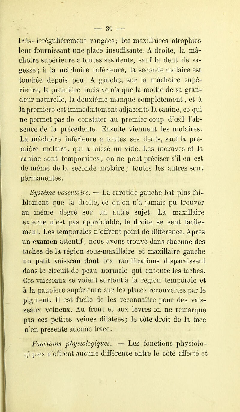 très-irrégulièrement rangées; les maxillaires atrophiés leur fournissant une place insuffisante. A droite, la mâ- choire supérieure a toutes ses dents, sauf la dent de sa- gesse ; à la mâchoire inférieure, la seconde molaire est tombée depuis peu. A gauche, sur la mâchoire supé- rieure, la première incisive n’a que la moitié de sa gran- deur naturelle, la deuxième manque complètement, et à la première est immédiatement adjacente la canine, ce qui ne permet pas de constater au premier coup d’œil l’ab- sence de la précédente. Ensuite viennent les molaires. La mâchoire inférieure a toutes ses dents, sauf la pre- mière molaire, qui a laissé un vide. Les incisives et la canine sont temporaires; on ne peut préciser s’il en est de même de la seconde molaire ; toutes les autres sont permanentes. Système vasculaire. — La carotide gauche bat plus fai- blement que la droite, ce qu’on n’a jamais pu trouver au même degré sur un autre sujet. La maxillaire externe n’est pas appréciable, la droite se sent facile- ment. Les temporales n’offrent point de différence. Après un examen attentif, nous avons trouvé dans chacune des taches de la région sous-maxillaire et maxillaire gauche un petit vaisseau dont les ramifications disparaissent dans le circuit de peau normale qui entoure les taches. Ces vaisseaux se voient surtout à la région temporale et à la paupière supérieure sur les places recouvertes par le pigment. Il est facile de les reconnaître pour des vais- seaux veineux. Au front et aux lèvres on ne remarque pas ces petites veines dilatées; le côté droit de la face n’en présente aucune trace. Fonctions physiologiques. — Les fonctions physiolo- giques n’offrent aucune différence entre le côté affecté et