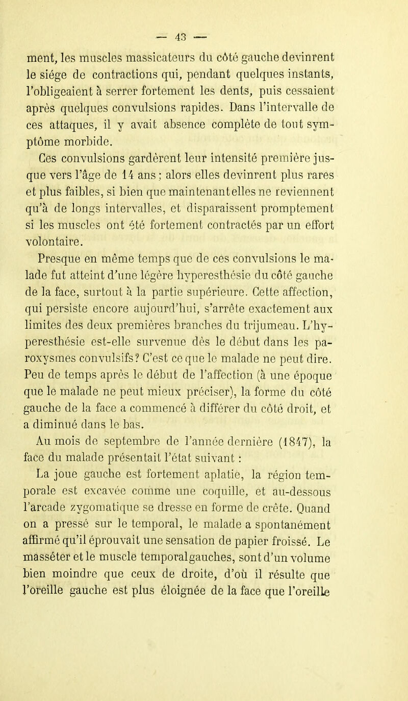 ment, les muscles massicateurs du côté gauche devinrent le siège de contractions qui, pendant quelques instants, l’obligeaient à serrer fortement les dents, puis cessaient après quelques convulsions rapides. Dans l’intervalle de ces attaques, il y avait absence complète de tout sym- ptôme morbide. Ces convulsions gardèrent leur intensité première jus- que vers l’âge de 14 ans ; alors elles devinrent plus rares et plus faibles, si bien que maintenant elles ne reviennent qu’à de longs intervalles, et disparaissent promptement si les muscles ont été fortement contractés par un effort volontaire. Presque en même temps que de ces convulsions le ma- lade fut atteint d’une légère hyperesthésie du côté gauche de la face, surtout à la partie supérieure. Cette affection, qui persiste encore aujourd’hui, s’arrête exactement aux limites des deux premières branches du trijumeau. L’hy- peresthésie est-elle survenue dès le début dans les pa- roxysmes convulsifs? C’est ce que le malade ne peut dire. Peu de temps après le début de l’affection (à une époque que le malade ne peut mieux préciser), la forme du côté gauche de la face a commencé à différer du côté droit, et a diminué dans le bas. Au mois de septembre de l’année dernière (1847), la face du malade présentait l’état suivant : La joue gauche est fortement aplatie, la région tem- porale est excavée comme une coquille, et au-dessous l’arcade zygomatique se dresse en forme de crête. Quand on a pressé sur le temporal, le malade a spontanément affirmé qu’il éprouvait une sensation de papier froissé. Le masséter et le muscle temporalgaucb.es, sont d’un volume bien moindre que ceux de droite, d’où il résulte que l’oreille gauche est plus éloignée de la face que l’oreille