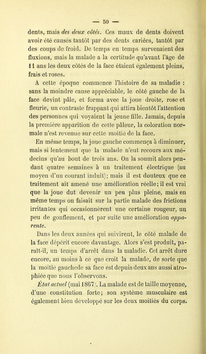 dents, mais des deux côtés. Ces maux de dents doivent avoir été causés tantôt par des dents cariées, tantôt par des coups de froid. De temps en temps survenaient des fluxions, mais la malade a la certitude qu’avant l’âge de 11 ans les deux côtés de la face étaient également pleins, frais et roses. A cette époque commence l’histoire de sa maladie : sans la moindre cause appréciable, le côté gauche de la face devint pâle, et forma avec la joue droite, rose et fleurie, un contraste frappant qui attira bientôt l’attention des personnes qui voyaient la jeune fille. Jamais, depuis la première apparition de cette pâleur, la coloration nor- male n’est revenue sur cette moitié de la face. En même temps, la joue gauche commença à diminuer, mais si lentement que la malade n’eut recours aux mé- decins qu’au bout de trois ans. On la soumit alors pen- dant quatre semaines à un traitement électrique (au moyen d’un courant induit); mais il est douteux que ce traitement ait amené une amélioration réelle; il est vrai que la joue dut devenir un peu plus pleine, mais en même temps on faisait sur la partie malade des frictions irritantes qui occasionnèrent une certaine rougeur, un peu de gonflement, et par suite une amélioration appa- rente. Dans les deux années qui suivirent, le côté malade de la face dépérit encore davantage. Alors s’est produit, pa- raît-il, un temps d’arrêt dans la maladie. Cet arrêt dure encore, au moins à ce que croit la malade, de sorte que la moitié gauchede sa face est depuis deux ans aussi atro- phiée que nous l’observons. État, actuel (mai 1867). La malade est de taille moyenne, d’une constitution forte; son système musculaire est également bien développé sur les deux moitiés du corps.