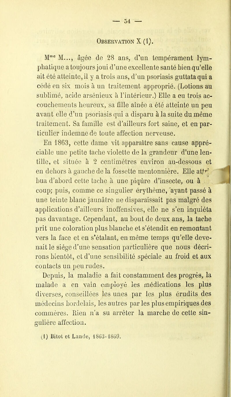 Observation X (1). Mme M..., âgée de 28 ans, d’un tempérament lym- phatique a toujours joui d’une excellente santé bien qu’elle ait été atteinte, il y a trois ans, d’un psoriasis guttata qui a cédé en six mois à un traitement approprié. (Lotions au sublimé, acide arsénieux à l’intérieur.) Elle a eu trois ac- couchements heureux, sa fille aînée a été atteinte un peu avant elle d’un psoriasis qui a disparu à la suite du même traitement. Sa famille est d’ailleurs fort saine, et en par- ticulier indemne de toute affection nerveuse. En 1863, cette dame vit apparaître sans cause appré- ciable une peti te tache violette de la grandeur d’une len- tille, et située à 2 centimètres environ au-dessous et en dehors à gauche de la fossette mentonnière. Elle atf^' hua d’abord cette tache à une piqûre d’insecte, ou à coup; puis, comme ce singulier érythème, ayant passé à une teinte blanc jaunâtre ne disparaissait pas malgré des applications d’ailleurs inoffensives, elle ne s’en inquiéta pas davantage. Cependant, au bout de deux ans, la tache prit une coloration plus blanche et s’étendit en remontant vers la face et en s’étalant, en même temps qu’elle deve- nait le siège d’une sensation particulière que nous décri- rons bientôt, et d’une sensibilité spéciale au froid et aux contacts un peu rudes. Depuis, la maladie a fait constamment des progrès, la malade a en vain employé les médications les plus diverses, conseillées les unes par les plus érudits des médecins bordelais, les autres par les plus empiriques des commères. Rien n’a su arrêter la marche de cette sin- gulière affection.