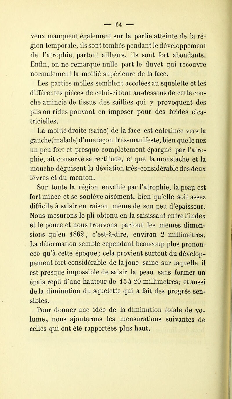 veux manquent également sur la partie atteinte de la ré- gion temporale, ils sont tombés pendant le développement de l’atrophie, partout ailleurs, ils sont fort abondants. Enfin, on ne remarque nulle part le duvet qui recouvre normalement la moitié supérieure de la face. Les parties molles semblent accolées au squelette et les différentes pièces de celui-ci font au-dessous de cette cou- che amincie de tissus des saillies qui y provoquent des plis ou rides pouvant en imposer pour des brides cica- tricielles. La moitié droite (saine) de la face est entraînée vers la gauche (malade) d’une façon très-manifeste, bien quelenez un peu fort et presque complètement épargné par l’atro- phie, ait conservé sa rectitude, et que la moustache et la mouche déguisent la déviation très-considérable des deux lèvres et du menton. Sur toute la région envahie par l’atrophie, la peau est fort mince et se soulève aisément, bien qu’elle soit assez difficile à saisir en raison même de son peu d’épaisseur. Nous mesurons le pli obtenu en la saisissant entre l’index et le pouce et nous trouvons partout les mêmes dimen- sions qu’en 1862, c’est-à-dire, environ 2 millimètres. La déformation semble cependant beaucoup plus pronon- cée qu’à cette époque; cela provient surtout du dévelop- pement fort considérable de la joue saine sur laquelle il est presque impossible de saisir la peau sans former un épais repli d’une hauteur de 15 à 20 millimètres; et aussi de la diminution du squelette qui a fait des progrès sen- sibles. Pour donner une idée de la diminution totale de vo- lume, nous ajouterons les mensurations suivantes de celles qui ont été rapportées plus haut.