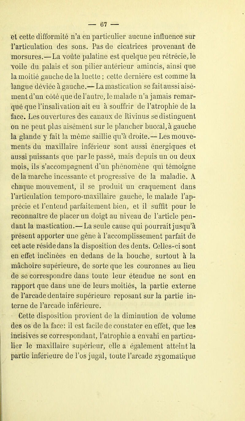 G7 — et cette difformité n’a en particulier aucune influence sur l’articulation des sons. Pas de cicatrices provenant de morsures.—La voûte palatine est quelque peu rétrécie, le voile du palais et son pilier antérieur amincis, ainsi que la moitié gauche de la luette ; cette dernière est comme la langue déviée à gauche.—La mastication se fait aussi aisé- ment d’un côté que de l’autre, le malade n’a jamais remar- qué que l’insalivation ait eu à souffrir de l’atrophie de la face. Les ouvertures des canaux de Rivinus se distinguent on ne peut plus aisément sur le plancher buccal, à gauche la glande y fait la même saillie qu’à droite.— Les mouve- ments du maxillaire inférieur sont aussi énergiques et aussi puissants que par le passé, mais depuis un ou deux mois, ils s’accompagnent d’un phénomène qui témoigne de la marche incessante et progressive de la maladie. A chaque mouvement, il se produit un craquement dans l’articulation temporo-maxillaire gauche, le malade l’ap- précie et l’entend parfaitement bien, et il suffit pour le reconnaître de placer un doigt au niveau de l’article pen- dant la mastication. — La seule cause qui pourrait jusqu’à présent apporter une gêne à l’accomplissement parfait de cet acte réside dans la disposition des dents. Celles-ci sont en effet inclinées en dedans de la bouche, surtout à la mâchoire supérieure, de sorte que les couronnes au lieu de se correspondre dans toute leur étendue ne sont en rapport que dans une de leurs moitiés, la partie externe de l’arcade dentaire supérieure reposant sur la partie in- terne de l’arcade inférieure. Cette disposition provient de la diminution de volume des os de la face: il est facile de constater en effet, que les incisives se correspondant, l’atrophie a envahi en particu-1 lier le maxillaire supérieur, elle a également atteint la partie inférieure de l’os jugal, toute l’arcade zygomatique