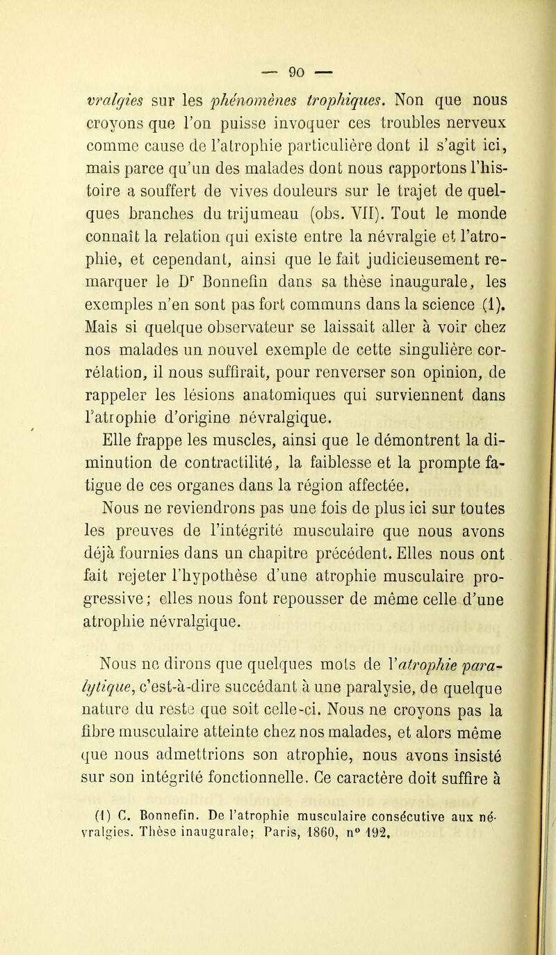 vralgies sur les 'phénomènes trophiques. Non que nous croyons que l’on puisse invoquer ces troubles nerveux comme cause de l'atrophie particulière dont il s’agit ici, mais parce qu’un des malades dont nous rapportons l’his- toire a souffert de vives douleurs sur le trajet de quel- ques branches du trijumeau (obs. VII). Tout le monde connaît la relation qui existe entre la névralgie et l’atro- phie, et cependant, ainsi que le fait judicieusement re- marquer le Dr Bonneûn dans sa thèse inaugurale, les exemples n’en sont pas fort communs dans la science (1). Mais si quelque observateur se laissait aller à voir chez nos malades un nouvel exemple de cette singulière cor- rélation, il nous suffirait, pour renverser son opinion, de rappeler les lésions anatomiques qui surviennent dans T atrophie d’origine névralgique. Elle frappe les muscles, ainsi que le démontrent la di- minution de contractilité, la faiblesse et la prompte fa- tigue de ces organes dans la région affectée. Nous ne reviendrons pas une fois de plus ici sur toutes les preuves de l’intégrité musculaire que nous avons déjà fournies dans un chapitre précédent. Elles nous ont fait rejeter l’hypothèse d’une atrophie musculaire pro- gressive ; elles nous font repousser de même celle d’une atrophie névralgique. Nous ne dirons que quelques mots de Xatrophie para- lytique, c’est-à-dire succédant à une paralysie, de quelque nature du reste que soit celle-ci. Nous ne croyons pas la fibre musculaire atteinte chez nos malades, et alors même que nous admettrions son atrophie, nous avons insisté sur son intégrité fonctionnelle. Ce caractère doit suffire à (t) C. Bonnefin. De l’atrophie musculaire consécutive aux né- vralgies. Thèse inaugurale; Paris, 1860, n° 192,