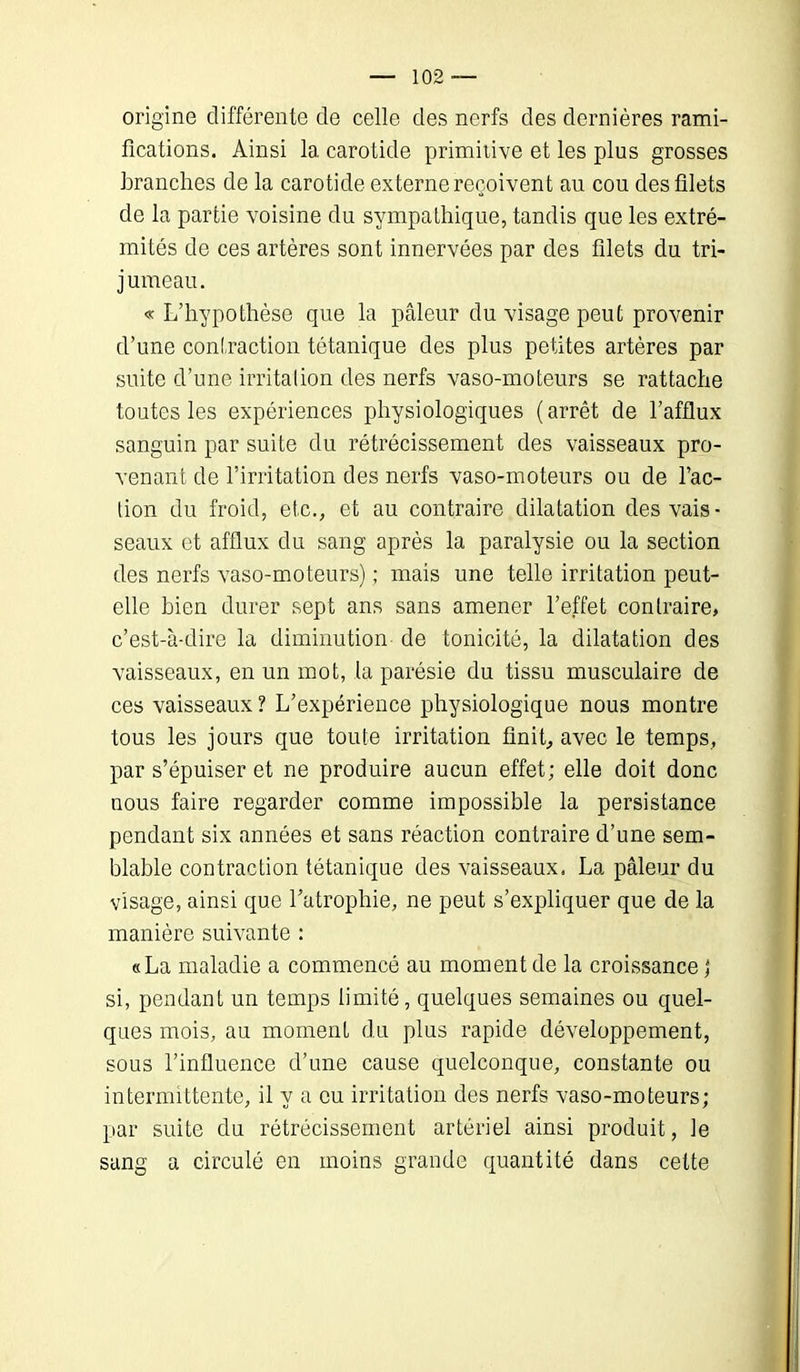 origine différente de celle des nerfs des dernières rami- fications. Ainsi la carotide primitive et les plus grosses branches de la carotide externe reçoivent au cou des filets de la partie voisine du sympathique, tandis que les extré- mités de ces artères sont innervées par des filets du tri- jumeau. « L’hypothèse que la pâleur du visage peut provenir d’une contraction tétanique des plus petites artères par suite d’une irritation des nerfs vaso-moteurs se rattache toutes les expériences physiologiques (arrêt de l’afflux sanguin par suite du rétrécissement des vaisseaux pro- venant de l’irritation des nerfs vaso-moteurs ou de l’ac- tion du froid, etc., et au contraire dilatation des vais- seaux et afflux du sang après la paralysie ou la section des nerfs vaso-moteurs) ; mais une telle irritation peut- elle bien durer sept ans sans amener l’effet contraire, c’est-à-dire la diminution de tonicité, la dilatation des vaisseaux, en un mot, la parésie du tissu musculaire de ces vaisseaux ? L’expérience physiologique nous montre tous les jours que toute irritation finit, avec le temps, par s’épuiser et ne produire aucun effet; elle doit donc nous faire regarder comme impossible la persistance pendant six années et sans réaction contraire d’une sem- blable contraction tétanique des vaisseaux. La pâleur du visage, ainsi que l’atrophie, ne peut s’expliquer que de la manière suivante : «La maladie a commencé au moment de la croissance j si, pendant un temps limité, quelques semaines ou quel- ques mois, au moment du plus rapide développement, sous l’influence d’une cause quelconque, constante ou intermittente, il y a eu irritation des nerfs vaso-moteurs; par suite du rétrécissement artériel ainsi produit, le sang a circulé en moins grande quantité dans cette