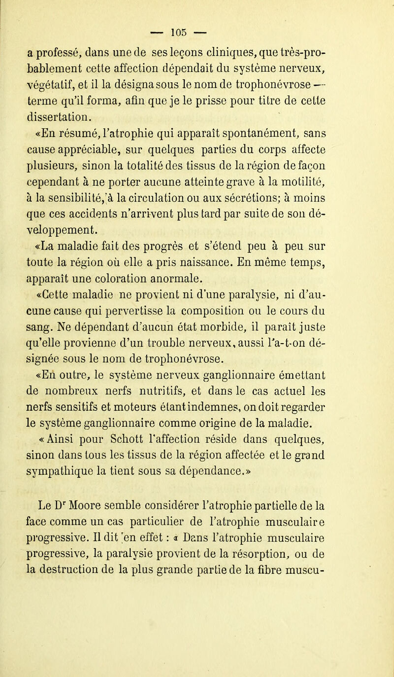 a professé, dans une de ses leçons cliniques, que très-pro- bablement cette affection dépendait du système nerveux, végétatif, et il la désigna sous le nom de trophonévrose — terme qu’il forma, afin que je le prisse pour titre de cette dissertation. «En résumé, l’atrophie qui apparaît spontanément, sans cause appréciable, sur quelques parties du corps affecte plusieurs, sinon la totalité des tissus de la région de façon cependant à ne porter aucune atteinte grave à la motilité, à la sensibilité,’à la circulation ou aux sécrétions; à moins que ces accidents n’arrrvent plus tard par suite de son dé- veloppement. «La maladie fait des progrès et s’étend peu à peu sur toute la région où elle a pris naissance. En même temps, apparaît une coloration anormale. «Cette maladie ne provient ni d’une paralysie, ni d’au- cune cause qui pervertisse la composition ou le cours du sang. Ne dépendant d’aucun état morbide, il paraît juste qu’elle provienne d’un trouble nerveux, aussi l'a-t-on dé- signée sous le nom de trophonévrose. «En outre, le système nerveux ganglionnaire émettant de nombreux nerfs nutritifs, et dans le cas actuel les nerfs sensitifs et moteurs étant indemnes, on doit regarder le système ganglionnaire comme origine de la maladie. «Ainsi pour Schott l’affection réside dans quelques, sinon dans tous les tissus de la région affectée et le grand sympathique la tient sous sa dépendance.» Le Dr Moore semble considérer l’atrophie partielle de la face comme un cas particulier de l’atrophie musculaire progressive. Il dit ’en effet : « Dans l’atrophie musculaire progressive, la paralysie provient de la résorption, ou de la destruction de la plus grande partie de la fibre muscu-