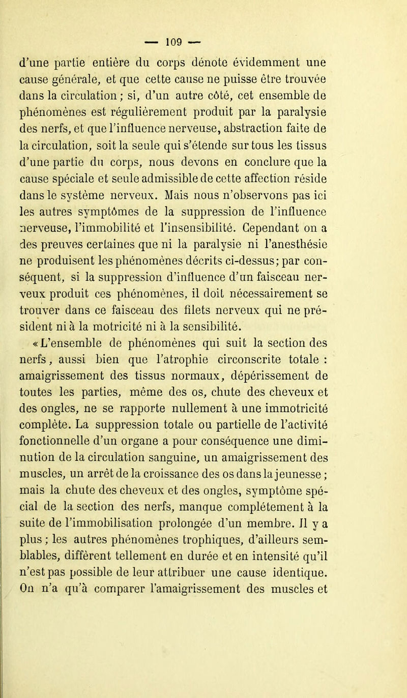 d’une partie entière du corps dénote évidemment une cause générale, et que cette cause ne puisse être trouvée dans la circulation ; si, d’un autre côté, cet ensemble de phénomènes est régulièrement produit par la paralysie des nerfs, et que l’influence nerveuse, abstraction faite de la circulation, soit la seule qui s’étende sur tous les tissus d’une partie du corps, nous devons en conclure que la cause spéciale et seule admissible de cette affection réside dans le système nerveux. Mais nous n’observons pas ici les autres symptômes de la suppression de l’influence nerveuse, l’immobilité et l’insensibilité. Cependant on a des preuves certaines que ni la paralysie ni l’anesthésie ne produisent les phénomènes décrits ci-dessus; par con- séquent, si la suppression d’influence d’un faisceau ner- veux produit ces phénomènes, il doit nécessairement se trouver dans ce faisceau des filets nerveux qui ne pré- sident nia la motricité ni à la sensibilité. «L’ensemble de phénomènes qui suit la section des nerfs, aussi bien que l’atrophie circonscrite totale : amaigrissement des tissus normaux, dépérissement de toutes les parties, même des os, chute des cheveux et des ongles, ne se rapporte nullement à une immotricité complète. La suppression totale ou partielle de l’activité fonctionnelle d’un organe a pour conséquence une dimi- nution de la circulation sanguine, un amaigrissement des muscles, un arrêt de la croissance des os dans la jeunesse ; mais la chute des cheveux et des ongles, symptôme spé- cial de la section des nerfs, manque complètement à la suite de l’immobilisation prolongée d’un membre. J1 y a plus ; les autres phénomènes trophiques, d’ailleurs sem- blables, diffèrent tellement en durée et en intensité qu’il n’est pas possible de leur attribuer une cause identique. On n’a qu’à comparer l’amaigrissement des muscles et