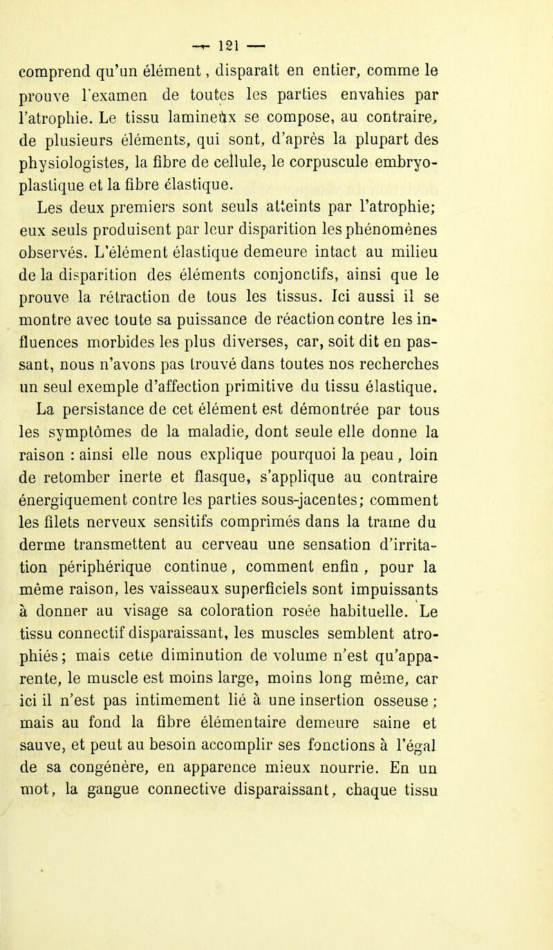 comprend qu’un élément, disparait en entier, comme le prouve l’examen de toutes les parties envahies par l’atrophie. Le tissu laminehx se compose, au contraire, de plusieurs éléments, qui sont, d’après la plupart des physiologistes, la fibre de cellule, le corpuscule embryo- plastique et la fibre élastique. Les deux premiers sont seuls atteints par l’atrophie; eux seuls produisent par leur disparition les phénomènes observés. L’élément élastique demeure intact au milieu de la disparition des éléments conjonctifs, ainsi que le prouve la rétraction de tous les tissus. Ici aussi il se montre avec toute sa puissance de réaction contre les in« fluences morbides les plus diverses, car, soit dit en pas- sant, nous n’avons pas trouvé dans toutes nos recherches un seul exemple d’affection primitive du tissu élastique. La persistance de cet élément est démontrée par tous les symptômes de la maladie, dont seule elle donne la raison : ainsi elle nous explique pourquoi la peau, loin de retomber inerte et flasque, s’applique au contraire énergiquement contre les parties sous-jacentes; comment les filets nerveux sensitifs comprimés dans la trame du derme transmettent au cerveau une sensation d’irrita- tion périphérique continue, comment enfin , pour la même raison, les vaisseaux superficiels sont impuissants à donner au visage sa coloration rosée habituelle. Le tissu connectif disparaissant, les muscles semblent atro- phiés ; mais cette diminution de volume n’est qu’appa- rente, le muscle est moins large, moins long même, car ici il n’est pas intimement lié à une insertion osseuse ; mais au fond la fibre élémentaire demeure saine et sauve, et peut au besoin accomplir ses fonctions à l’égal de sa congénère, en apparence mieux nourrie. En un mot, la gangue connective disparaissant, chaque tissu