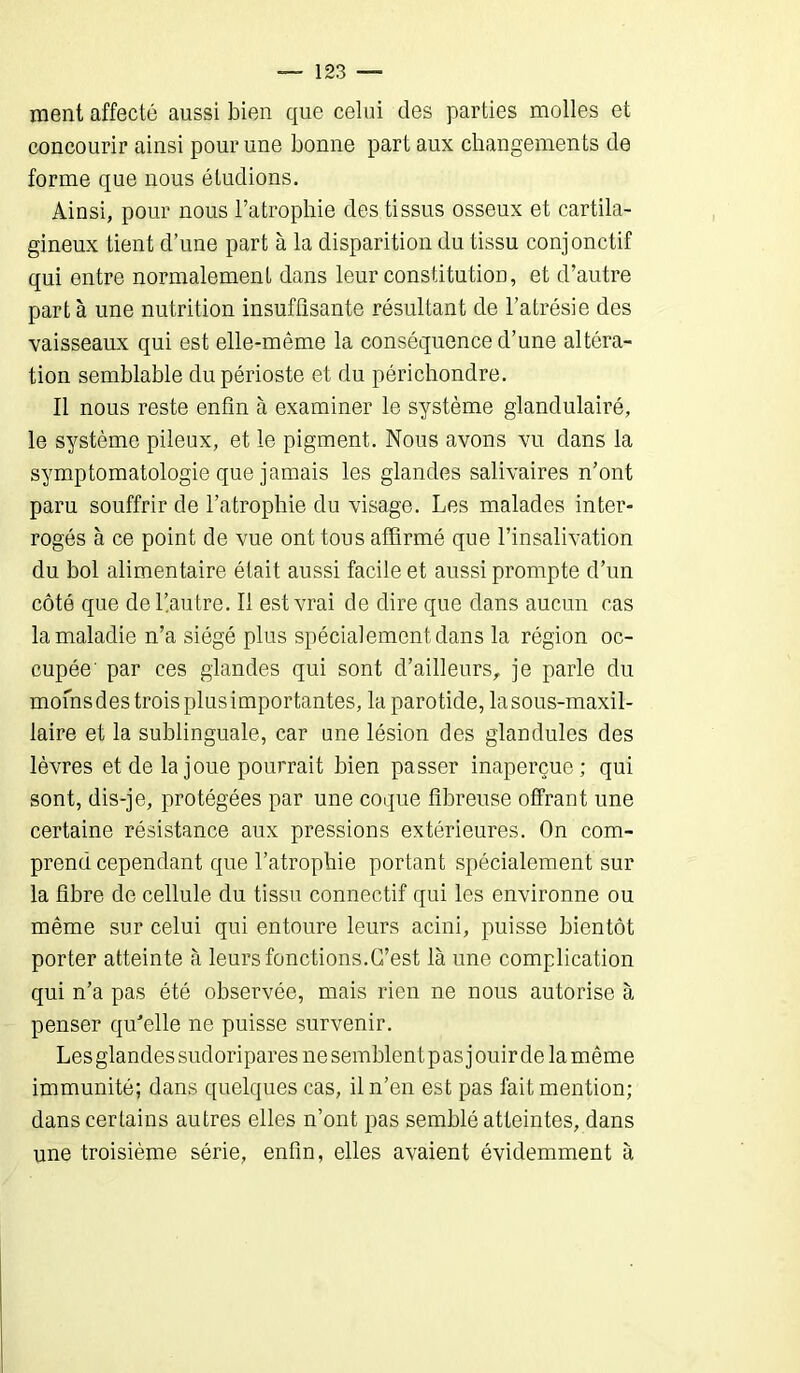 ment affecté aussi bien que celui des parties molles et concourir ainsi pour une bonne part aux changements de forme que nous étudions. Ainsi, pour nous l’atrophie des tissus osseux et cartila- gineux tient d’une part à la disparition du tissu conjonctif qui entre normalement dans leur constitution, et d’autre part à une nutrition insuffisante résultant de l’atrésie des vaisseaux qui est elle-même la conséquence d’une altéra- tion semblable du périoste et du périchondre. Il nous reste enfin à examiner le système glandulairé, le système pileux, et le pigment. Nous avons vu dans la symptomatologie que jamais les glandes salivaires n’ont paru souffrir de l’atrophie du visage. Les malades inter- rogés à ce point de vue ont tous affirmé que l’insalivation du bol alimentaire était aussi facile et aussi prompte d’un côté que de l’autre. Il est vrai de dire que dans aucun cas la maladie n’a siégé plus spécialement dans la région oc- cupée' par ces glandes qui sont d’ailleurs, je parle du mofnsdes troisplusimportantes, la parotide, lasous-maxil- laire et la sublinguale, car une lésion des glandules des lèvres et de la joue pourrait bien passer inaperçue; qui sont, dis-je, protégées par une coque fibreuse offrant une certaine résistance aux pressions extérieures. On com- prend cependant que l’atrophie portant spécialement sur la fibre de cellule du tissu connectif qui les environne ou même sur celui qui entoure leurs acini, puisse bientôt porter atteinte à leurs fonctions.C’est là une complication qui n’a pas été observée, mais rien ne nous autorise à penser qffielle ne puisse survenir. Les glandes sudoripares ne semblent pas jouir de la même immunité; dans quelques cas, il n’en est pas fait mention; dans certains autres elles n’ont pas semblé atteintes, dans une troisième série, enfin, elles avaient évidemment à