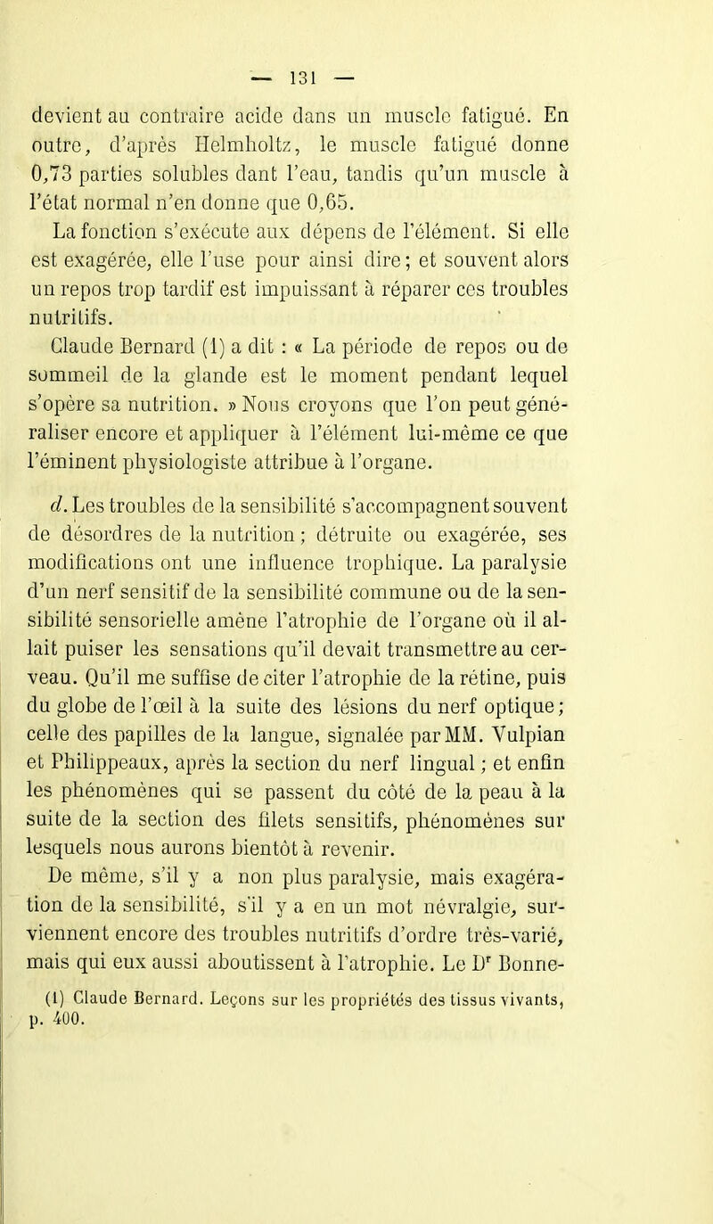 devient au contraire acide dans un muscle fatigué. En outre, d’après Helmholtz, le muscle fatigué donne 0,73 parties solubles dant l’eau, tandis qu’un muscle à l’état normal n’en donne que 0,65. La fonction s’exécute aux dépens de l’élément. Si elle est exagérée, elle l’use pour ainsi dire ; et souvent alors un repos trop tardif est impuissant à réparer ces troubles nutritifs. Claude Bernard (1) a dit : « La période de repos ou de sommeil de la glande est le moment pendant lequel s’opère sa nutrition. » Nous croyons que l’on peut géné- raliser encore et appliquer à l’élément lui-même ce que l’éminent physiologiste attribue à l’organe. d. Les troubles de la sensibilité s’accompagnent souvent de désordres de la nutrition ; détruite ou exagérée, ses modifications ont une influence trophique. La paralysie d’un nerf sensitif de la sensibilité commune ou de Insen- sibilité sensorielle amène l’atrophie de l’organe où il al- lait puiser les sensations qu’il devait transmettre au cer- veau. Qu’il me suffise de citer l’atrophie de la rétine, puis du globe de l’œil à la suite des lésions du nerf optique; celle des papilles de la langue, signalée par MM. Vulpian et Philippeaux, après la section du nerf lingual ; et enfin les phénomènes qui se passent du côté de la peau à la suite de la section des filets sensitifs, phénomènes sur lesquels nous aurons bientôt à revenir. De môme, s’il y a non plus paralysie, mais exagéra- tion de la sensibilité, s’il y a en un mot névralgie, sur- viennent encore des troubles nutritifs d’ordre très-varié, mais qui eux aussi aboutissent à l’atrophie. Le Dr Bonrte- (1) Claude Bernard. Leçons sur les propriétés des tissus vivants, p. 400.