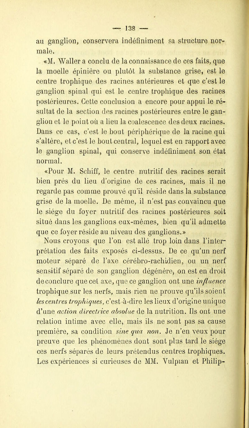 au ganglion, conservera indéfiniment sa structure nor- male. «M. Waller a conclu de la connaissance de ces faits, que la moelle épinière ou plutôt la substance grise, est le centre trophique des racines antérieures et que c’est le ganglion spinal qui est le centre trophique des racines postérieures. Cette conclusion a encore pour appui le ré- sultat de la section des racines postérieures entre le gan- glion et le point où a lieu la coalescence des deux racines. Dans ce cas, c’est le bout périphérique de la racine qui s’altère, et c’est le bout central, lequel est en rapport avec le ganglion spinal, qui conserve indéfiniment son état normal. «Pour M. Schiff, le centre nutritif des racines serait bien près du lieu d’origine de ces racines, mais il ne regarde pas comme prouvé qu'il réside dans la substance grise de la moelle. De même, il n’est pas convaincu que le siège du foyer nutritif des racines postérieures soit situé dans les ganglions eux-mêmes, bien qu’il admette que ce foyer réside au niveau des ganglions.» Nous croyons que l’on est allé trop loin dans l’inter- prétation des faits exposés ci-dessus. De ce qu’un nerf moteur séparé de l’axe cérébro-rachidien, ou un nerf sensitif séparé de son ganglion dégénère, on est en droit de conclure que cet axe, que ce ganglion ont une influence trophique sur les nerfs, mais rien ne prouve qu’ils soient les centres trophiques, c’est-à-dire les lieux d’origine unique d’une action directrice absolue de la nutrition. Ils ont une relation intime avec elle, mais ils ne sont pas sa cause première, sa condition sine qua non. Je n’en veux pour preuve que les phénomènes dont sont plus tard le siège ces nerfs séparés de leurs prétendus centres trophiques. Les expériences si curieuses de MM. Vulpian et Philip-