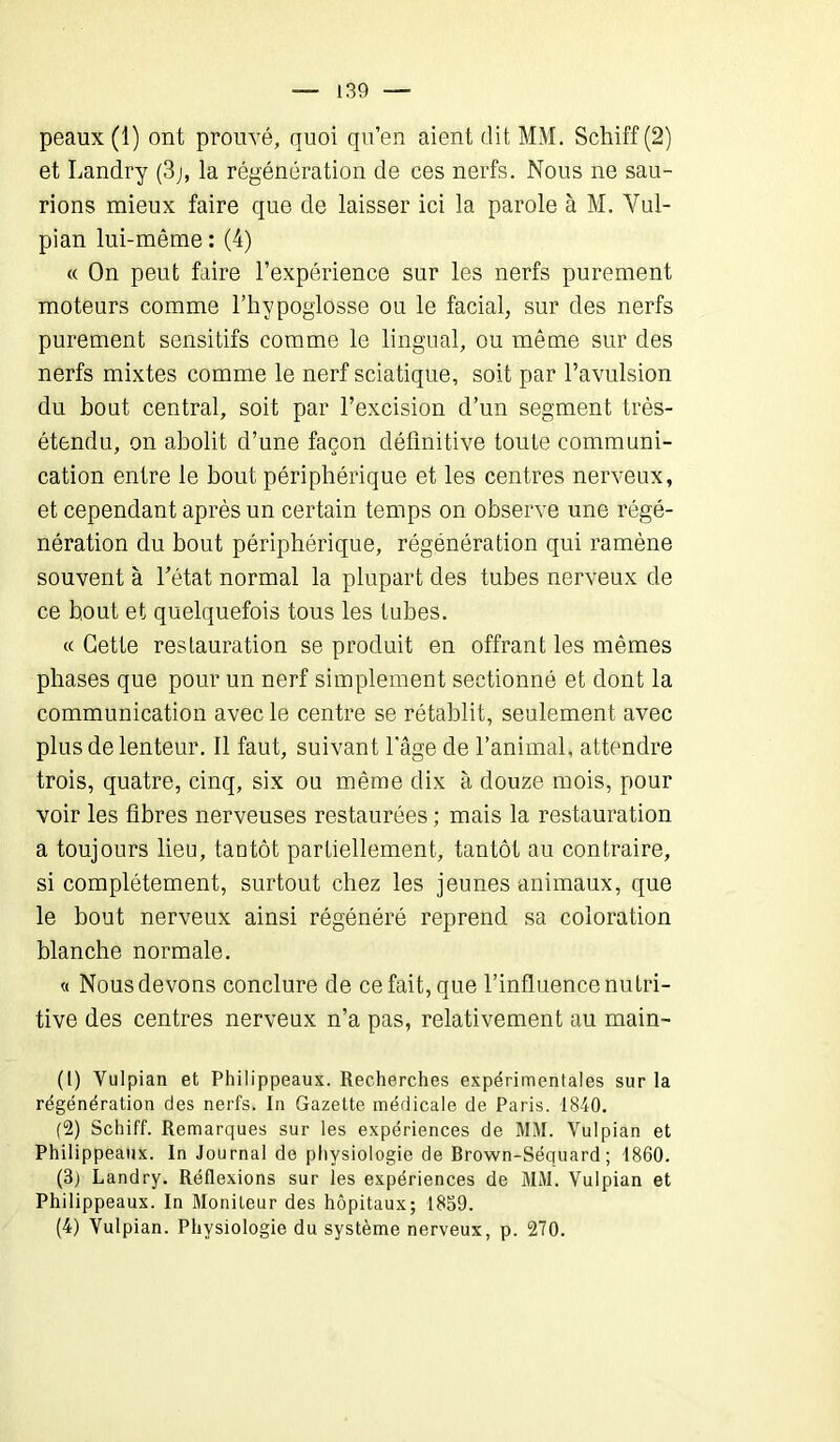 peaux (1) ont prouvé, quoi qu’en aient dit MM. Schiff (2) et Landry (3j, la régénération de ces nerfs. Nous ne sau- rions mieux faire que de laisser ici la parole à M. Vul- pian lui-même : (4) « On peut faire l’expérience sur les nerfs purement moteurs comme l’hypoglosse ou le facial, sur des nerfs purement sensitifs comme le lingual, ou même sur des nerfs mixtes comme le nerf sciatique, soit par l’avulsion du bout central, soit par l’excision d’un segment très- étendu, on abolit d’une façon définitive toute communi- cation entre le bout périphérique et les centres nerveux, et cependant après un certain temps on observe une régé- nération du bout périphérique, régénération qui ramène souvent à l’état normal la plupart des tubes nerveux de ce bout et quelquefois tous les tubes. « Cette restauration se produit en offrant les mêmes phases que pour un nerf simplement sectionné et dont la communication avec le centre se rétablit, seulement avec plus de lenteur. Il faut, suivant l'âge de l’animal, attendre trois, quatre, cinq, six ou même dix à douze mois, pour voir les fibres nerveuses restaurées ; mais la restauration a toujours lieu, tantôt partiellement, tantôt au contraire, si complètement, surtout chez les jeunes animaux, que le bout nerveux ainsi régénéré reprend sa coloration blanche normale. « Nous devons conclure de ce fait, que l’influence nutri- tive des centres nerveux n’a pas, relativement au main- (1) Vulpian et Philippeaux. Recherches expérimentales sur la régénération des nerfs. In Gazette médicale de Paris. 1840. (2) Schiff. Remarques sur les expériences de MM. Vulpian et Philippeaux. In Journal de physiologie de Brown-Séquard ; 1860. (3) Landry. Réflexions sur les expériences de MM. Vulpian et Philippeaux. In Moniteur des hôpitaux; 1859. (4) Vulpian. Physiologie du système nerveux, p. 270.