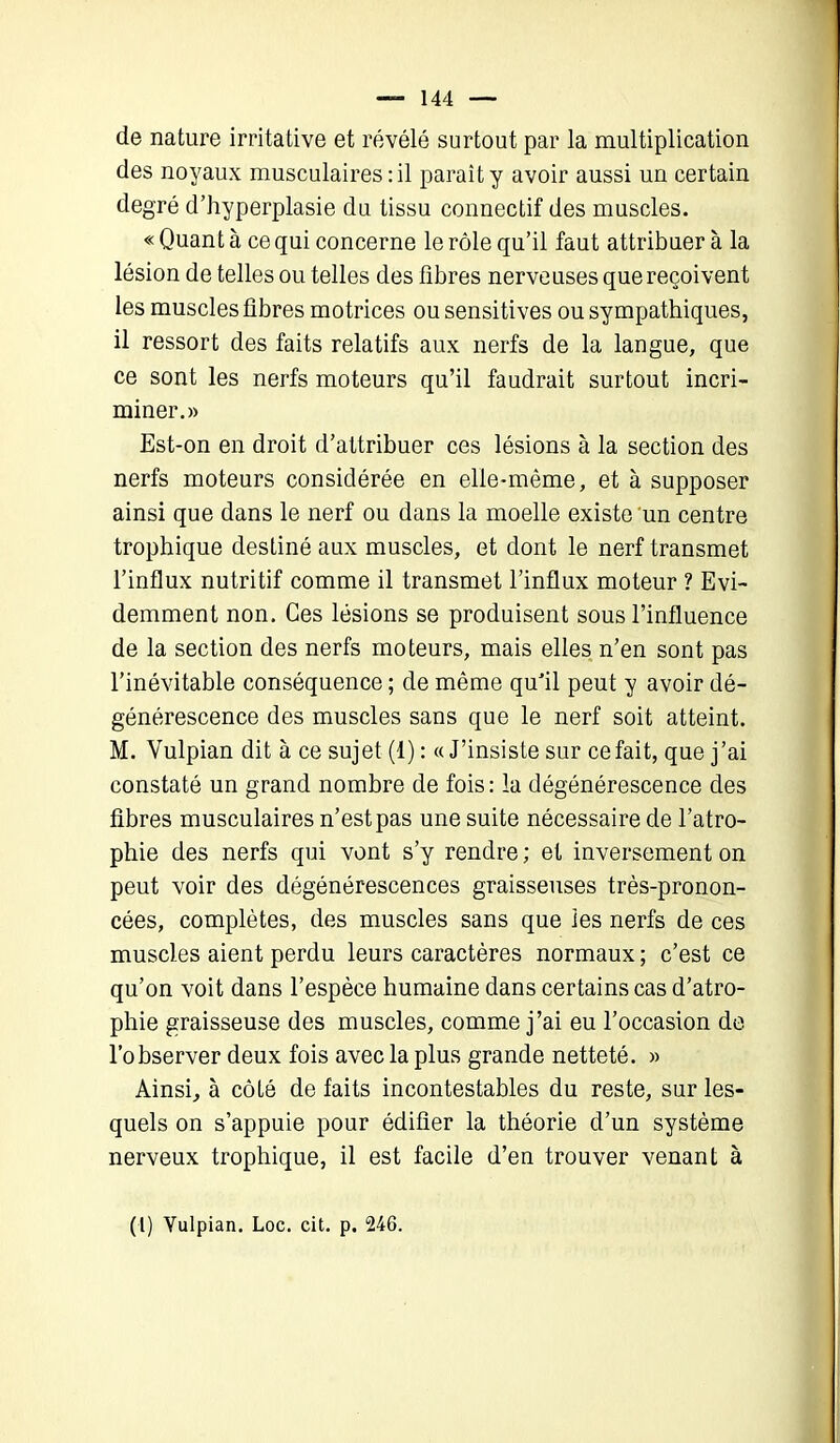 de nature irritative et révélé surtout par la multiplication des noyaux musculaires : il paraît y avoir aussi un certain degré d’hyperplasie du tissu connectif des muscles. « Quant à ce qui concerne le rôle qu’il faut attribuer à la lésion de telles ou telles des libres nerveuses que reçoivent les muscles fibres motrices ou sensitives ou sympathiques, il ressort des faits relatifs aux nerfs de la langue, que ce sont les nerfs moteurs qu’il faudrait surtout incri- miner.» Est-on en droit d’attribuer ces lésions à la section des nerfs moteurs considérée en elle-même, et à supposer ainsi que dans le nerf ou dans la moelle existe un centre trophique destiné aux muscles, et dont le nerf transmet l’influx nutritif comme il transmet l’influx moteur ? Evi- demment non. Ces lésions se produisent sous l’influence de la section des nerfs moteurs, mais elles n’en sont pas l’inévitable conséquence ; de même qu’il peut y avoir dé- générescence des muscles sans que le nerf soit atteint. M. Vulpian dit à ce sujet (1) : «J’insiste sur ce fait, que j’ai constaté un grand nombre de fois: la dégénérescence des fibres musculaires n’est pas une suite nécessaire de l’atro- phie des nerfs qui vont s’y rendre ; et inversement on peut voir des dégénérescences graisseuses très-pronon- cées, complètes, des muscles sans que les nerfs de ces muscles aient perdu leurs caractères normaux; c’est ce qu’on voit dans l’espèce humaine dans certains cas d’atro- phie graisseuse des muscles, comme j’ai eu l’occasion de l’observer deux fois avec la plus grande netteté. » Ainsi, à côté de faits incontestables du reste, sur les- quels on s’appuie pour édifier la théorie d’un système nerveux trophique, il est facile d’en trouver venant à (l) Yulpian. Loc. cit. p. 246.