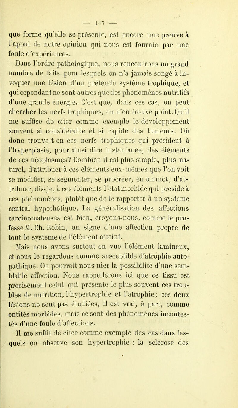 que forme qu'elle se présente, est encore une preuve à l’appui de notre opinion qui nous est fournie par une foule d’expériences. ; Dans l’ordre pathologique, nous rencontrons un grand nombre de faits pour lesquels on n’a jamais songé à in- voquer une lésion d’un prétendu système trophique, et qui cependant ne sont autres que des phénomènes nutritifs d’une grande énergie. C’est que, dans ces cas, on peut chercher les nerfs trophiques, on n’en trouve point. Qu’il me suffise de citer comme exemple le développement souvent si considérable et si rapide des tumeurs. Où donc trouve-t on ces nerfs trophiques qui président à l’hyperplasie, pour ainsi dire instantanée, des éléments de ces néoplasmes? Combien il est plus simple, plus na- turel, d'attribuer à ces éléments eux-mêmes que l’on voit se modifier, se segmenter, se procréer, en un mot, d’at- tribuer, dis-je, à ces éléments l’état morbide qui préside à ces phénomènes, plutôt que de le rapporter à un système central hypothétique. La généralisation des affections carcinomateuses est bien, croyons-nous, comme le pro- fesse M. Ch. Robin, un signe d’une affection propre de tout le système de l’élément atteint. Mais nous avons surtout en vue l’élément lamineux, et nous le regardons comme susceptible d’atrophie auto- pathique. On pourrait nous nier la possibilité d’une sem- blable affection. Nous rappellerons ici que ce tissu est précisément celui qui présente le plus souvent ces trou- bles de nutrition, l’hypertrophie et l’atrophie; ces deux lésions ne sont pas étudiées, il est vrai, à part, comme entités morbides, mais ce sont des phénomènes incontes- tés d’une foule d’affections. Il me suffit de citer comme exemple des cas dans les- quels on observe son hypertrophie : la sclérose des