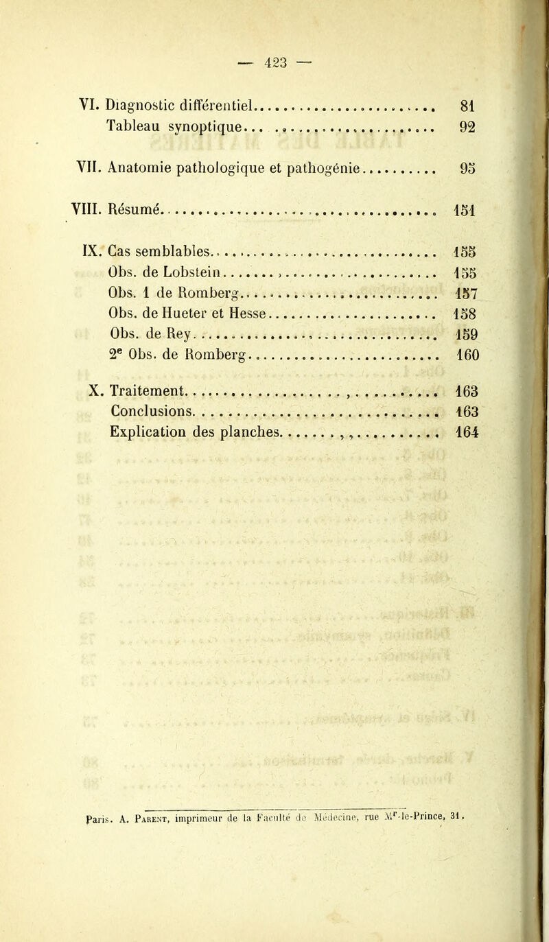 — 423 — VI. Diagnostic différentiel 81 Tableau synoptique 92 VII. Anatomie pathologique et pathogénie 95 VIII. Résumé 151 IX. Cas semblables 155 Obs. de Lobstein »... 155 Obs. 1 de Romberg 157 Obs. de Hueter et Hesse 158 Obs. de Rey 159 2e Obs. de Romberg 160 X. Traitement 163 Conclusions 163 Explication des planches 164 Paris. A. Parent, imprimeur de la Faculté de Médecine, rue .Mr-le-Prince, 31,