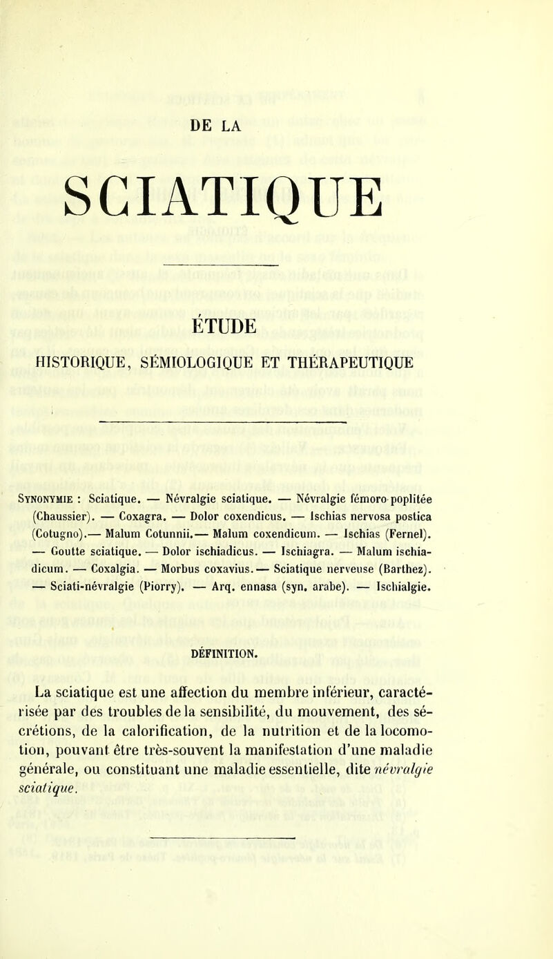 SCIATIQUE ÉTUDE HISTORIQUE, SÉMIOLOGIQUE ET THÉRAPEUTIQUE Synonymie : Sciatique. — Névralgie sciatique. — Névralgie fémoro poplitée (Chaussier). — Coxagra. — Dolor coxendicus, — Ischias nervosa postica (Cotugno).— Malum Cotunnii.— Malum coxendicum. — Ischias (Fernel). — Goutte sciatique. — Dolor ischiadicus. — Isc'niagra. — Malum ischia- dicum. — Coxalgia. — Morbus coxavius.— Sciatique nerveuse (Barthez). — Sciati-névralgie (Piorry). — Arq. ennasa (syn. arabe). — Ischialgie. DÉFINITION. La sciatique est une affection du membre inférieur, caracté- risée par des troubles de la sensibilité, du mouvement, des sé- crétions, de la calorification, de la nutrition et de la locomo- tion, pouvant être très-souvent la manifestation d’une maladie générale, ou constituant une maladie essentielle, dite névralgie sciatique.