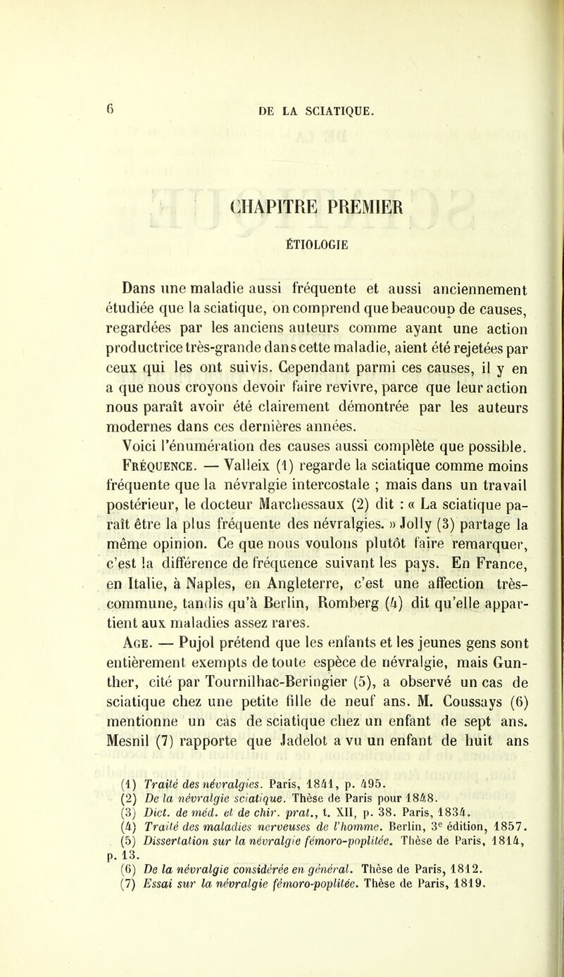 CHAPITRE PREMIER ÉTIOLOGIE Dans une maladie aussi fréquente et aussi anciennement étudiée que la sciatique, on comprend que beaucoup de causes, regardées par les anciens auteurs comme ayant une action productrice très-grande dan s cette maladie, aient été rejetées par ceux qui les ont suivis. Cependant parmi ces causes, il y en a que nous croyons devoir faire revivre, parce que leur action nous paraît avoir été clairement démontrée par les auteurs modernes dans ces dernières années. Voici l'énumération des causes aussi complète que possible. Fréquence. — Valleix (1) regarde la sciatique comme moins fréquente que la névralgie intercostale ; mais dans un travail postérieur, le docteur Marchessaux (2) dit : « La sciatique pa- raît être la plus fréquente des névralgies. » Jolly (3) partage la même opinion. Ce que nous voulons plutôt faire remarquer, c’est la différence de fréquence suivant les pays. En France, en Italie, à Naples, en Angleterre, c’est une affection très- commune, tandis qu’à Berlin, Romberg (à) dit qu’elle appar- tient aux maladies assez rares. Age. — Pujol prétend que les enfants et les jeunes gens sont entièrement exempts de toute espèce de névralgie, mais Gun- ther, cité par Tournilhac-Beringier (5), a observé un cas de sciatique chez une petite tille de neuf ans. M. Coussays (6) mentionne un cas de sciatique chez un enfant de sept ans. Mesnil (7) rapporte que Jadelot a vu un enfant de huit ans (1) Traité des névralgies. Paris, 1841, p. 495. (2) De la névralgie sciatique. Thèse de Paris pour 1848. (3) Dict. de méd. et de chir. pral., t. XII, p. 38. Paris, 1834. (4) Traité des maladies nerveuses de l’homme. Berlin, 3e édition, 1857. (5) Dissertation sur la névralgie fémoro-poplitée. Thèse de Paris, 1814, p. 13. (6) De la névralgie considérée en général. Thèse de Paris, 1812. (7) Essai sur la névralgie fémoro-poplitée. Thèse de Paris, 1819.